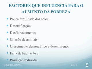 FACTORES QUE INFLUENCIA PARA O
AUMENTO DA POBREZA
—  Pouca fertilidade dos solos;
—  Desertificação;
—  Desflorestamento;
—  Criação de animais;
—  Crescimento demográfico e desemprego;
—  Falta de habitação e
—  Produção reduzida.
3/22/16HERMENEGILDO NOVELA
5
 