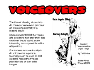 The idea of allowing students to do character voiceovers provides an interesting alternative to reading aloud. Students will interpret the visuals and determine how they think that character would sound. (Also interesting to compare this to film adaptations) For students who are too shy to do voicesovers in-person, technology can be used so that students record their voices podcast-style or over static images. 