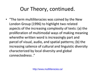 Our Theory, continued. “ The term multiliteracies was coined by the New London Group (1996) to highlight two related aspects of the increasing complexity of texts: (a) the proliferation of multimodal ways of making meaning where the written word is increasingly part and parcel of visual, audio, and spatial patterns; (b) the increasing salience of cultural and linguistic diversity characterized by local diversity and global connectedness .” http://www. multiliteracies .ca/   