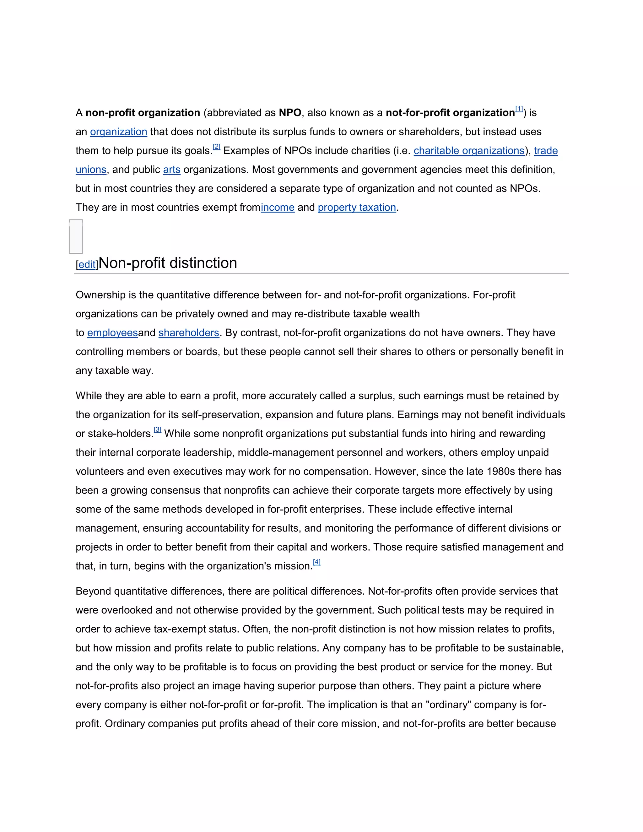 A non-profit organization (abbreviated as NPO, also known as a not-for-profit organization HYPERLINK \"
http://en.wikipedia.org/wiki/Non-profit_organization\"
 \l \"
cite_note-0\"
 [1]) is an organization that does not distribute its surplus funds to owners or shareholders, but instead uses them to help pursue its goals.[2] Examples of NPOs include charities (i.e. charitable organizations), trade unions, and public arts organizations. Most governments and government agencies meet this definition, but in most countries they are considered a separate type of organization and not counted as NPOs. They are in most countries exempt fromincome and property taxation.<br />[edit]Non-profit distinction<br />Ownership is the quantitative difference between for- and not-for-profit organizations. For-profit organizations can be privately owned and may re-distribute taxable wealth to  HYPERLINK \"
http://en.wikipedia.org/wiki/Worker\"
 \o \"
Worker\"
 employeesand shareholders. By contrast, not-for-profit organizations do not have owners. They have controlling members or boards, but these people cannot sell their shares to others or personally benefit in any taxable way.<br />While they are able to earn a profit, more accurately called a surplus, such earnings must be retained by the organization for its self-preservation, expansion and future plans. Earnings may not benefit individuals or stake-holders.[3] While some nonprofit organizations put substantial funds into hiring and rewarding their internal corporate leadership, middle-management personnel and workers, others employ unpaid volunteers and even executives may work for no compensation. However, since the late 1980s there has been a growing consensus that nonprofits can achieve their corporate targets more effectively by using some of the same methods developed in for-profit enterprises. These include effective internal management, ensuring accountability for results, and monitoring the performance of different divisions or projects in order to better benefit from their capital and workers. Those require satisfied management and that, in turn, begins with the organization's mission.[4]<br />Beyond quantitative differences, there are political differences. Not-for-profits often provide services that were overlooked and not otherwise provided by the government. Such political tests may be required in order to achieve tax-exempt status. Often, the non-profit distinction is not how mission relates to profits, but how mission and profits relate to public relations. Any company has to be profitable to be sustainable, and the only way to be profitable is to focus on providing the best product or service for the money. But not-for-profits also project an image having superior purpose than others. They paint a picture where every company is either not-for-profit or for-profit. The implication is that an \"
ordinary\"
 company is for-profit. Ordinary companies put profits ahead of their core mission, and not-for-profits are better because they don't do that. This type of elitism is a major public relations undertaking, and can also lead to much political strife within the organization.[5]<br />[edit]Nature and goals<br />NPOs are often charities or service organizations; they may be organized as a not-for-profit corporation or as a trust, a cooperative, or they may be purely informal.<br />Sometimes they are also called foundations, or endowments that have large stock funds. A very similar organization called the supporting organization operates like a foundation, but they are more complicated to administer, they are more tax favored, and the public charities that receive grants from them must have a specially determined relationship.<br />Foundations give out grants to other NPOs, or fellowships and direct grants to participants. However, the name foundations may be used by any not-for-profit corporation — evenvolunteer organizations or grass roots groups.<br />Applying Germanic or Nordic law (e.g., Germany, Sweden, Finland), NPOs typically are voluntary associations, although some have a corporate structure (e.g. housing cooperatives). Usually a voluntary association is founded upon the principle of one-person-one-vote.[ HYPERLINK \"
http://en.wikipedia.org/wiki/Wikipedia:Citation_needed\"
 \o \"
Wikipedia:Citation needed\"
 citation needed]<br />[edit]Legal aspects<br />There is a wide diversity of structures and purposes in the NPO landscape. For legal classification and eventual scrutiny, there are, nevertheless, some structural elements of prime legal importance:<br />Economic activity<br />Supervision and management provisions<br />Representation<br />Accountability and Auditing provisions<br />Provisions for the amendment of the statutes or articles of incorporation<br />Provisions for the dissolution of the entity<br />Tax status of corporate and private donors<br />Tax status of the foundation<br />Some of the above must be, in most jurisdictions, expressed in the document of establishment. Others may be provided by the supervising authority at each particular jurisdiction.<br />While affiliations will not affect a legal status, they may be taken into consideration in legal proceedings as an indication of purpose.<br />Most countries have laws which regulate the establishment and management of NPOs, and which require compliance with corporate governance regimes. Most larger organizations are required to publish their financial reports detailing their income and expenditure for the public. In many aspects they are similar to business entities though there are often significant differences. Both non-profit and for-profit entities must have board members, steering committee members, or trustees who owe the organization a fiduciary duty of loyalty and trust. A notable exception to this involves churches, which are often not required to disclose finances to anyone, including church members, though most churches remain fiscally transparent with their members.[ HYPERLINK \"
http://en.wikipedia.org/wiki/Wikipedia:Citation_needed\"
 \o \"
Wikipedia:Citation needed\"
 citation needed]<br />[edit]Formation and structure<br />In the United States, nonprofit organizations are formed by incorporating in the state in which they expect to do business. The act of incorporating creates a legal entity enabling the organization to be treated as a corporation under law and to enter into business dealings, form contracts, and own property as any other individual or for-profit corporation may do.<br />Nonprofits can have members but many do not. The nonprofit may also be a trust or association of members. The organization may be controlled by its members who elect the Board of Directors, Board of Governors or Board of Trustees. Nonprofits may have a delegate structure to allow for the representation of groups or corporations as members. Alternately, it may be a non-membership organization and the board of directors may elect its own successors.<br />A primary difference between a nonprofit and a for-profit corporation is that a nonprofit does not issue stock or pay dividends, (for example, The Code of the Commonwealth of Virginiaincludes the Non-stock Corporation Act that is used to incorporate nonprofit entities) and may not enrich its directors. However, like for-profit corporations, nonprofits may still have employees and can compensate their directors within reasonable bounds.<br />The two major types of nonprofit organization structure are membership and board-only. A membership organization elects the board and has regular meetings and power to amend the bylaws. A board-only organization typically has a self-selected board, and a membership whose powers are limited to those delegated to it by the board. A board-only organization's bylaws may even state the organization has no membership, although the organization's literature may refer to its donors as \"
members\"
; examples of such structures are  HYPERLINK \"
http://en.wikipedia.org/wiki/Fairvote\"
 \o \"
Fairvote\"
 Fairvote[6][7]and the National Organization for the Reform of Marijuana Laws.[8] The Model Nonprofit Corporation Act imposes many complexities and requirements on membership decision-making. Accordingly, many organizations , such as Wikimedia,[9] have formed board-only structures. The National Association of Parliamentarians has raised concerns about the implications of this trend for the future of openness, accountability, and understanding of grassroots concerns in nonprofit organizations. Specifically, they note that nonprofit organizations, unlike business corporations, are not subject to market discipline for products and shareholder discipline over their capital; therefore, without membership control of major decisions such as election of the board, there are few inherent safeguards against abuse.[10][11] A rebuttal to this might be that as nonprofit organizations grow and seek larger donations, the level of scrutiny rises, including expectations of audited financial statements.[12]<br />[edit]Tax exemption<br />In many countries, nonprofits may apply for tax exempt status, so that the organization itself may be exempt from income tax and other taxes. In the United States, to be exempt from federal income taxes the organization must meet the requirements set forth by the Internal Revenue Service.[13]<br />[edit]Finland<br />In Finland, \"
rekisteröity yhdistys\"
, given the abbreviation ry, denotes a registered association. This is done at a cost of 50 Euro. The association is required by law to keep a list of members. It must also hold an AGM and at least 3 members are required to set it up. A secretary, chair and treasurer being the usual formation.<br />[edit]India<br />In India, NPOs are commonly known as Non-Governmental Organizations (NGOs).<br />They can be registered in four ways, viz. 1. Trust 2. Society 3. Section-25 Company 4. Special Licensing.<br />Registration can be done with the Registrar of Companies(RoC).<br />The following laws or Constitutional Articles of the Republic of India are relevant to the NGOs:<br />Articles 19(1)(c) and 30 of the Constitution of India<br />Income Tax Act, 1961<br />Public Trusts Acts of various states<br />Societies Registration Act, 1860<br />Section 25 of the Indian Companies Act, 1956<br />Foreign Contribution (Regulation) Act, 1976<br />[edit]South Africa<br />In South Africa, charities issue a tax certificate when requested by donors which can be used as a tax deduction by the donor.[14]<br />[edit]United Kingdom<br />In the UK, many non-profit companies are incorporated as a company limited by guarantee. This means that the company does not have shares or shareholders, but it has the benefits ofcorporate status. This includes limited liability for its members and being able to enter into contracts and purchase property in its own name. The goals (\"
objects\"
) of the company are defined in the Memorandum of Association when the company is formed. The profits of the company (also referred to as the trading surplus) must be invested in achieving these goals and not distributed to the company's members.[15]<br />Alternatively, non-profit companies may be formed as a Community Interest Company. This is in many ways similar to a Limited Liability Company, but is intended specifically to ensure that the profits and assets of the company are used for public good.<br />A charity is a non-profit organisation that meets stricter criteria regarding its purpose and the way in which it makes decisions and reports its finances.[16] For example, a charity is generally not allowed to pay its Trustees. In England and Wales, charities may be registered with the Charity Commission.[17] In Scotland, the Office of the Scottish Charity Regulatorserves the same function. Other organizations which are classified as non-profit organizations elsewhere, such as trade unions, are subject to separate regulations, and are not regarded as \"
charities\"
 in the technical sense.<br />[edit]United States<br />For a United States analysis of this issue, see 501(c) and Charitable organization#United States.<br />After a recognized type of legal entity has been formed at the state level, it is customary for the nonprofit organization to seek tax exempt status with respect to its income taxobligations. That is typically done by applying to the Internal Revenue Service (IRS), although statutory exemptions exist for limited types of nonprofit organizations. The IRS, after reviewing the application to ensure the organization meets the conditions to be recognized as a tax exempt organization (such as the purpose, limitations on spending, and internal safeguards for a charity), may issue an authorization letter to the nonprofit granting it tax exempt status for income tax payment, filing, and deductibility purposes. The exemption does not apply to other Federal taxes such as employment taxes. Additionally, a tax-exempt organization must pay federal tax on income that is unrelated to their exempt purpose.[18] Failure to maintain operations in conformity to the laws may result in an organization losing its tax exempt status.<br />Individual states and localities offer nonprofits exemptions from other taxes such as sales tax or property tax. Federal tax-exempt status does not guarantee exemption from state and local taxes, and vice versa. These exemptions generally have separate application processes and their requirements may differ from the IRS requirements. Furthermore, even a tax exempt organization may be required to file annual financial reports (IRS Form 990) at the state and federal level.<br />[edit]Belgium<br />Under Belgian law, there are several kinds of non-profit organisations:<br />Vereniging zonder winstoogmerk (Dutch, abbreviated  HYPERLINK \"
http://en.wikipedia.org/wiki/Vzw\"
 \o \"
Vzw\"
 vzw) or Association sans but lucratif (French, abbreviated  HYPERLINK \"
http://en.wikipedia.org/wiki/Asbl\"
 \o \"
Asbl\"
 asbl).<br />Internationale vereniging zonder winstoogmerk (Dutch, often abbreviated  HYPERLINK \"
http://en.wikipedia.org/wiki/Ivzw\"
 \o \"
Ivzw\"
 ivzw) or Association internationale sans but lucratif (French; often abbreviated  HYPERLINK \"
http://en.wikipedia.org/wiki/Aisbl\"
 \o \"
Aisbl\"
 aisbl) for international non-profit organisations.<br />Stichting van openbaar nut (Dutch, abbreviated son) or Fondation d’utilités publique (French, abbreviated fup).<br />These three kinds of non-profit organisations are in contrast to a fourth:<br />Feitelijke vereniging (Dutch) or Association de fait (French) a kind of organisation that, by definition, does not have any members (association sans personnalité morale).<br />[edit]Issues faced by NPOs<br />Capacity building is an ongoing problem faced by NPOs for a number of reasons. Most rely on external funding (government funds, grants from charitable foundations, direct donations) to maintain their operations and changes in these sources of revenue may influence the reliability or predictability with which the organization can hire and retain staff, sustain facilities, create programs, or maintain tax-exempt status. For example, a university that sells research to for-profit companies may face tax exemption issues or internal politics purportedly related to that. In addition, unreliable funding, long hours and low pay can lead to employee burnout and high turnover rates. In 2009, US nonprofits saw government acknowledge this critical need through the inclusion of the Nonprofit Capacity Building Program in the Serve America Act. Further efforts to quantify the scope of the sector and propose policy solutions for community benefit were included in the Nonprofit Sector and Community Solutions Act, proposed in 2010 by Congresswoman Betty McCollum.<br />Founder's syndrome is an issue organizations face as they grow. Dynamic founders with a strong vision of how to operate the project try to retain control over the organization, even as new employees or volunteers want to expand the project's scope and try new things.<br />Resource mismanagement is a particular problem with NPOs because the employees are not accountable to anybody with a direct stake in the organization. For example, an employee may start a new program without disclosing its complete liabilities. The employee may be rewarded for improving the NPO's image, making other employees happy, and attracting new donors. Liabilities promised on the full faith and credit of the organization but not recorded anywhere constitute accounting fraud. But even indirect liabilities negatively affect the financial sustainability of the NPO, and the NPO will have financial problems unless strict controls are instated.[19]<br />[edit]Examples<br />In the United States, two of the wealthiest non-profit organizations are the Bill and Melinda Gates Foundation, which has an endowment of $38 billion,[20] and the Howard Hughes Medical Institute, which has an endowment of approximately $14.8 billion. Outside the United States, another large NPO is the British Wellcome Trust, which is a \"
charity\"
 in British usage. See:List of wealthiest foundations. Note that this assessment excludes universities, at least a few of which have assets in the tens of billions of dollars. For example; List of U.S. colleges and universities by endowment<br />Measuring an NPO by its monetary size has obvious limitations, as the power and significance of NPOs are defined by more qualitative measurements such as effectiveness at carrying out charitable mission and goals.<br />Some NPOs which are particularly well known, often for the charitable or social nature of their activities conducted over a long period of time, include Amnesty International,  HYPERLINK \"
http://en.wikipedia.org/wiki/Oxfam\"
 \o \"
Oxfam\"
 Oxfam,Carnegie Corporation of New York, DEMIRA Deutsche Minenräumer (German Mine Clearers), Goodwill Industries, United Way, The National Rifle Association, ACORN(now defunct),Habitat for Humanity, Teach For America, the Red Cross and Red Crescent organizations, UNESCO, IEEE, World Wide Fund for Nature, Heifer International, and SOS Children's Villages.<br />However, there are also millions of smaller NPOs that provide social services and relief efforts on a more focused level to people throughout the world. There are more than 1.6 million NPOs in the United States alone.<br />[edit]On the Internet<br />Many NPOs often use the .org or .us (or the CCTLD of their respective country) or .edu top-level domain (TLD) when selecting a domain name to differentiate themselves from more commercially focused entities which typically use the .com space.<br />In the traditional domain categories as noted in RFC 1591, .org is for \"
organizations that didn't fit anywhere else\"
 in the naming system, which implies that it is the proper category for non-commercial organizations if they are not governmental, educational, or one of the other types with a specific TLD. It is not specifically designated for charitable organizations or any specific organizational or tax-law status, however; it encompasses anything that does not fall into another category. Currently, no restrictions are enforced on registration of .com or .org, so you can find organizations of all sorts in either of these domains, as well as other top-level domains including newer, more-specific ones which may fit particular sorts of organizations such as .museum for museums or .coop for cooperatives. Organizations might also register under the appropriate country code top-level domain for their country.<br />[edit]Other terminology for the sector<br />There is a growing movement within the “non”-profit and “non”-government sector to define itself using more proactive wording. Instead of being defined by “non” words, organizations are suggesting new terminology to describe the sector. The term “civil society organization” (CSO) has been used by a growing number of organizations, such as the Center for the Study of Global Governance.[21] The term “citizen sector organization” (CSO) has also been advocated to describe the sector — as one of citizens, for citizens — by organizations such asAshoka: Innovators for the Public.[22] This labels and positions the sector as its own entity, without relying on language used for the government or business sectors. However, use of terminology by a nonprofit of self-descriptive language such as \"
public service organization\"
 or other term that is not legally compliant risks confusing the public about nonprofit abilities, capabilities and limitations.[23]<br />  Business communication differs from personal communication in its purpose, language and etiquette. It should be brief and to the point, politely phrased and relevant to the business. Some companies must work with multiple cultures, and most develop their own internal cultures and technical jargon. Additionally, the contents of any business communications may be owned by the company and could be subpoenaed by a court of law if the business gets into legal trouble.<br />Purpose<br />  Business communication always has a purpose. It is about getting business done, either in general, such as when sending a follow-up email after meeting an interesting new contact, or in specific, such as holding a conference call to discuss a project's time line. Further, that purpose must usually be related to the business at hand. (Business emails are not the place for forwarding cute pictures or videos.) Because all the participants know that there is a purpose for the communication, the communication style is often direct and brief. Clarity is highly valued.<br />Overview<br />Information is the lifeblood of an organization. To effectively convey information, communication is necessary. Communication is conveyed in several forms, including verbal and written methods. It is important that the method used to convey the information is understandable by its intended recipient. Otherwise the communication is wasted and a business could suffer.<br />Internal Communication Channels<br />Internal communication channels include face-to-face meetings, internal emails, newsletters and memos, communications between managers and employees, and communications between peers.<br />External Communication Channels<br />External communication is any communication between a business and the outside world. Public relations statements, press releases, marketing materials, commercials, and articles and books written by or about the business are all examples of external communication.<br />Importance<br />Effective communication across both channels is necessary for a business to thrive. Internal communication keeps a business viable. Without communication between all levels of the business, directives cannot be completed, slowing the growth of the business. External communication is the lifeblood of a business. Without clear communication of a company's products to customers, a business will not grow.<br />Communication Breakdown<br />Effective communication in both channels must be clear and convey the correct message. A lack of communication internally, such as misunderstood directives between management and associate-level employees, can lead to a breakdown of business processes. A cloudy external message can lead to decreased sales and a negative effect upon a business' bottom line.<br />Body Language<br />Communicators must be careful that what they are saying is not contradicted by the method of delivery. A face-to-face meeting between a manager and employee can be completely derailed if the deliverer of the message's body language states the opposite of what is intended. For example, a manager who listens to his employee's concerns with his arms folded and shoulders raised is indicating he is not open to what is being presented to him, even if he truly is concerned. His body language is undermining his actual message.<br />Clouding the Message<br />External communication should be as clear and concise as possible and not clouded with ambiguity or vagueness. When authoring sales materials, keep in mind that potential customers do not want to be sold to or told how great your product is; they want to be moved to buy and will determine the greatness of the product themselves. Your message should portray how the product or service can make life easier for them. For public relations and press announcements, this concept also applies: ensure the message conveyed explains how your company's product can help the audience.<br />Cultural Considerations<br />Cultural differences also must be taken into consideration. What means nothing to one culture speaks volumes in another. For example, in some Asian cultures, it is considered disrespectful to look a supervisor in the eye. However, in the American culture, not looking directly at someone while speaking to them conveys either insecurity or untruthfulness. It is important to know your audience and to adapt your message to fit it.<br />