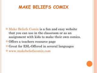 MAKE BELIEFS COMIX



 Make Beliefs Comix is a fun and easy website
  that you can use in the classroom or as an
  assignment with kids to make their own comics.
 Offers a teachers resource page

 Great for ESL-Offered in several languages

 www.makebeliefscomix.com
 