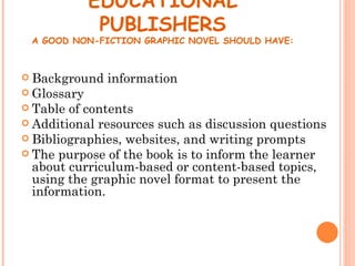 EDUCATIONAL
              PUBLISHERS
 A GOOD NON-FICTION GRAPHIC NOVEL SHOULD HAVE:



 Background   information
 Glossary
 Table of contents
 Additional resources such as discussion questions
 Bibliographies, websites, and writing prompts
 The purpose of the book is to inform the learner
  about curriculum-based or content-based topics,
  using the graphic novel format to present the
  information.
 