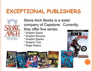EXCEPTIONAL PUBLISHERS
     Stone Arch Books is a sister
     company of Capstone. Currently,
     they offer five series:
     * Graphic Quest
     * Graphic Revolve
     * Graphic Sparks
     * Graphic Trax
     * Ridge Riders
 