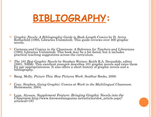 BIBLIOGRAPHY:
   Graphic Novels: A Bibliographic Guide to Book-Length Comics by D. Aviva
    Rothschild (1995, Libraries Unlimited). This guide reviews over 400 graphic
    novels.
   Cartoons and Comics in the Classroom: A Reference for Teachers and Librarians
    (1983, Libraries Unlimited). This book may be a bit dated, but it includes
    practical teaching suggestions across the curriculum.
   The 101 Best Graphic Novels by Stephen Weiner; Keith R.A. Decandido, editor
    (2001, NBM). This excellent resource describes 101 graphic novels and rates them
    for age appropriateness. It also offers a short history of graphic novels and a
    bibliography.
   Bang, Molly. Picture This: How Pictures Work. SeaStar Books, 2000.

   Cray, Stephen. Going Graphic: Comics at Work in the Multilingual Classroom.
    Heinemann, 2004.

   Lyga, Alysson. Supplement Feature: Bringing Graphic Novels into the
    Classroom.http://www.forewordmagazine.net/articles/shw_article.aspx?
    articleid=187
 
