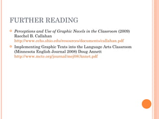 FURTHER READING
   Perceptions and Use of Graphic Novels in the Classroom (2009)
    Raechel B. Callahan
    http://www.cehs.ohio.edu/resources/documents/callahan.pdf
   Implementing Graphic Texts into the Language Arts Classroom
    (Minnesota English Journal 2008) Doug Annett
    http://www.mcte.org/journal/mej08/Annet.pdf
 
