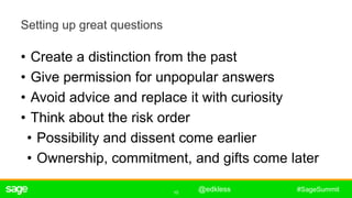 10
#SageSummit
Setting up great questions
• Create a distinction from the past
• Give permission for unpopular answers
• Avoid advice and replace it with curiosity
• Think about the risk order
• Possibility and dissent come earlier
• Ownership, commitment, and gifts come later
ê
@edkless
 