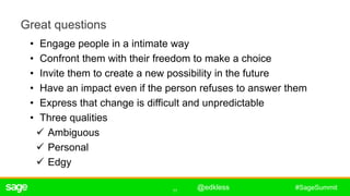11
#SageSummit
Great questions
• Engage people in a intimate way
• Confront them with their freedom to make a choice
• Invite them to create a new possibility in the future
• Have an impact even if the person refuses to answer them
• Express that change is difficult and unpredictable
• Three qualities
 Ambiguous
 Personal
 Edgy
ê
@edkless
 