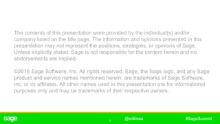 2
#SageSummit
The contents of this presentation were provided by the individual(s) and/or
company listed on the title page. The information and opinions presented in this
presentation may not represent the positions, strategies, or opinions of Sage.
Unless explicitly stated, Sage is not responsible for the content herein and no
endorsements are implied.
©2015 Sage Software, Inc. All rights reserved. Sage, the Sage logo, and any Sage
product and service names mentioned herein, are trademarks of Sage Software,
Inc. or its affiliates. All other names used in this presentation are for informational
purposes only and may be trademarks of their respective owners.
@edkless
 
