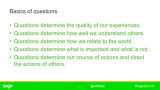 5
#SageSummit
Basics of questions
• Questions determine the quality of our experiences.
• Questions determine how well we understand others.
• Questions determine how we relate to the world.
• Questions determine what is important and what is not.
• Questions determine our course of actions and direct
the actions of others.
ê
@edkless
 