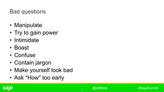 7
#SageSummit
Bad questions
• Manipulate
• Try to gain power
• Intimidate
• Boast
• Confuse
• Contain jargon
• Make yourself look bad
• Ask "How" too early
ê
@edkless
 