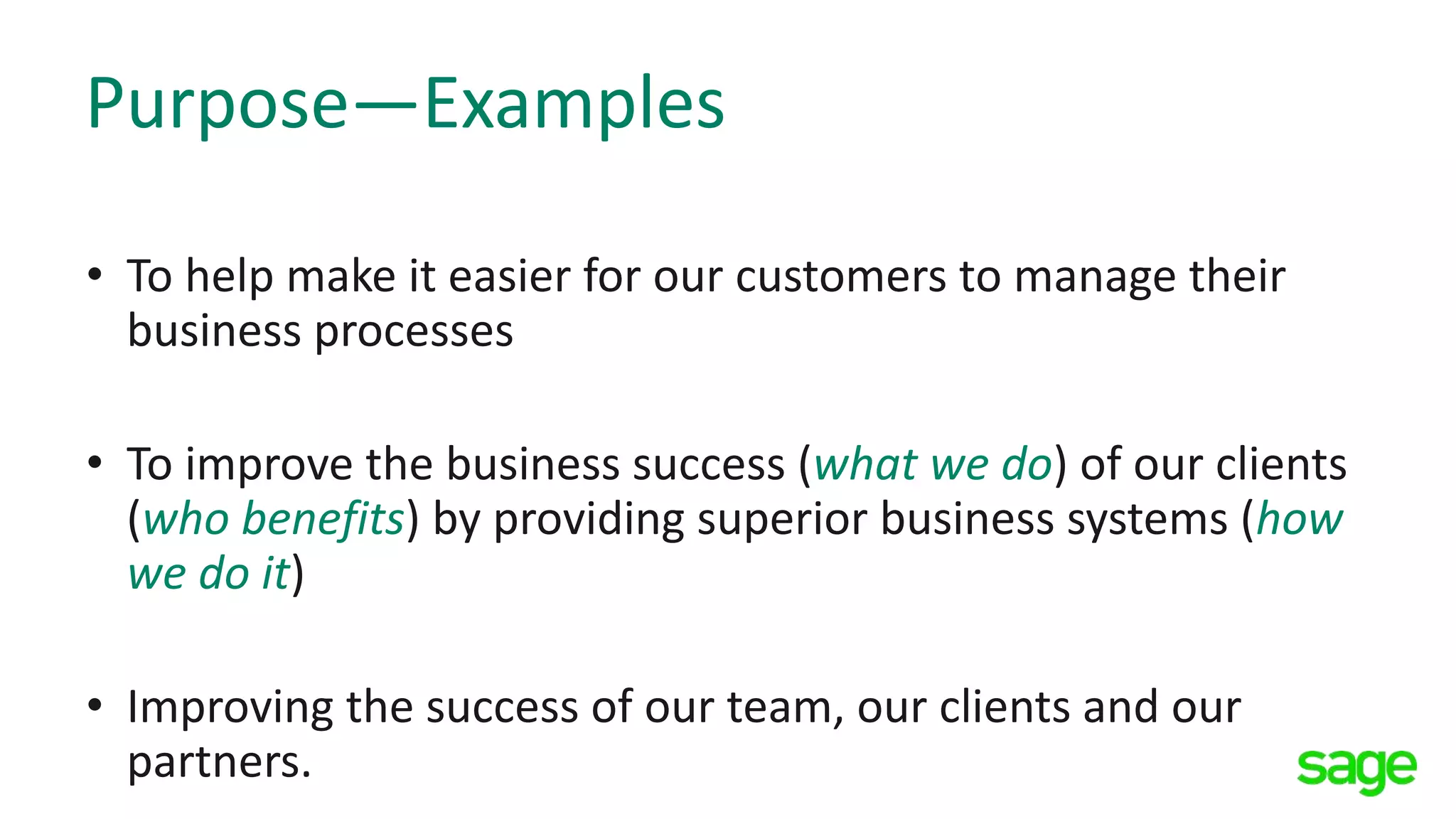 Purpose—Examples
• To help make it easier for our customers to manage their
business processes
• To improve the business success (what we do) of our clients
(who benefits) by providing superior business systems (how
we do it)
• Improving the success of our team, our clients and our
partners.
 