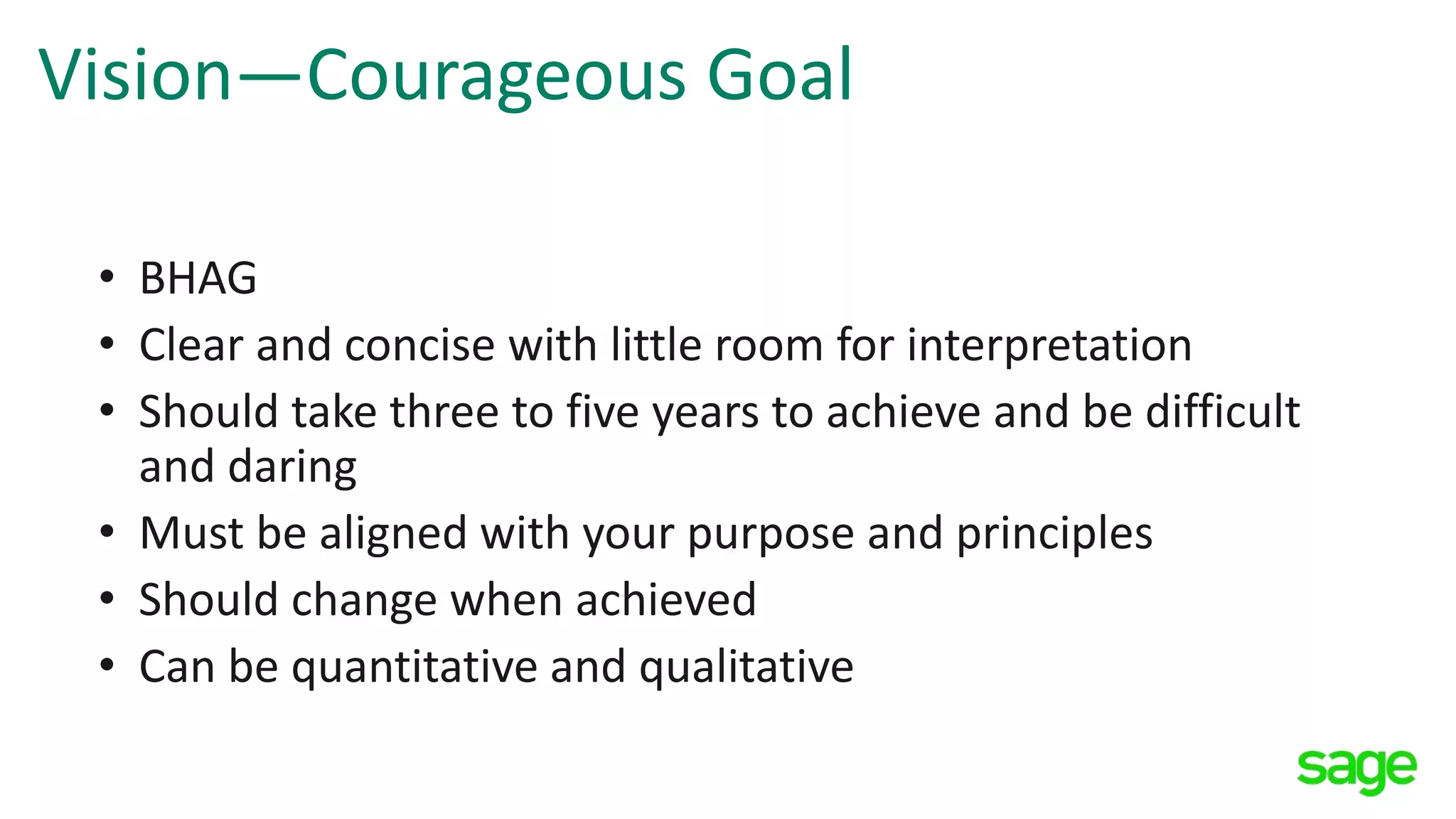 Vision—Courageous Goal
• BHAG
• Clear and concise with little room for interpretation
• Should take three to five years to achieve and be difficult
and daring
• Must be aligned with your purpose and principles
• Should change when achieved
• Can be quantitative and qualitative
 