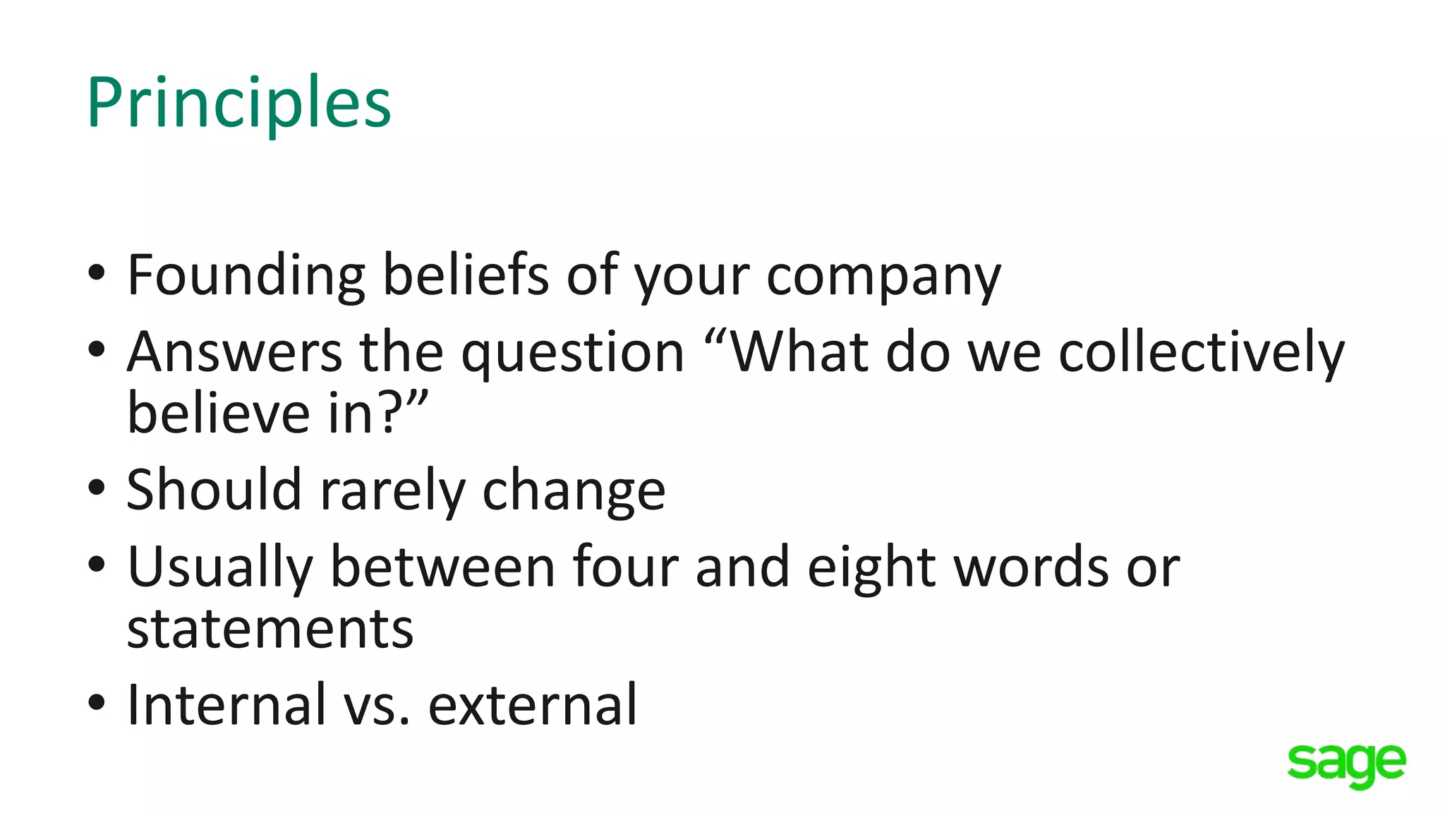 Principles
• Founding beliefs of your company
• Answers the question “What do we collectively
believe in?”
• Should rarely change
• Usually between four and eight words or
statements
• Internal vs. external
 