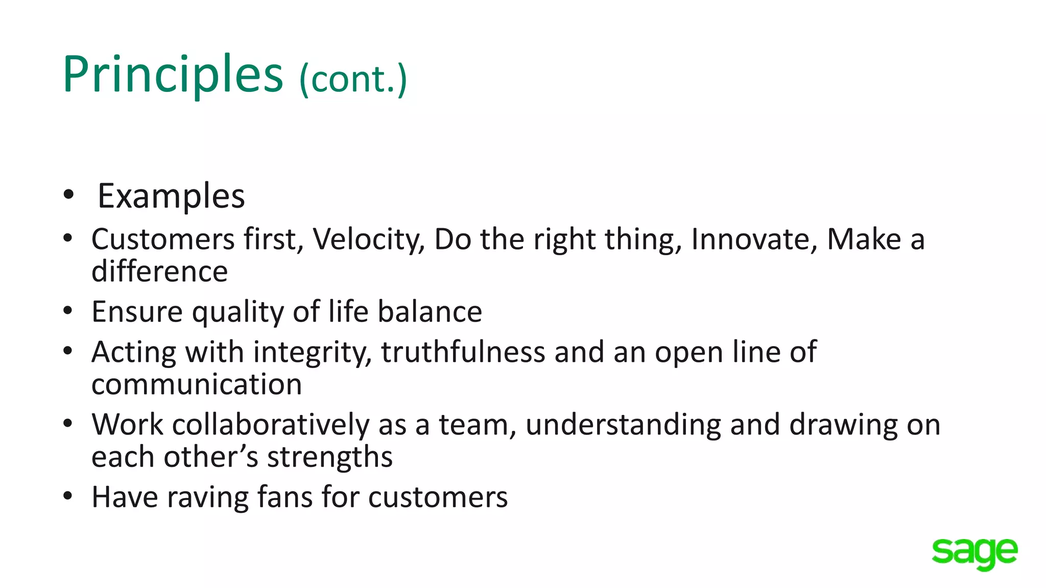 Principles (cont.)
• Examples
• Customers first, Velocity, Do the right thing, Innovate, Make a
difference
• Ensure quality of life balance
• Acting with integrity, truthfulness and an open line of
communication
• Work collaboratively as a team, understanding and drawing on
each other’s strengths
• Have raving fans for customers
 