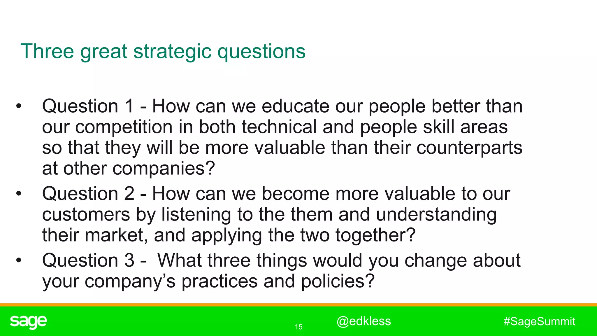 15
#SageSummit
• Question 1 - How can we educate our people better than
our competition in both technical and people skill areas
so that they will be more valuable than their counterparts
at other companies?
• Question 2 - How can we become more valuable to our
customers by listening to the them and understanding
their market, and applying the two together?
• Question 3 - What three things would you change about
your company’s practices and policies?
Three great strategic questions
@edkless
 