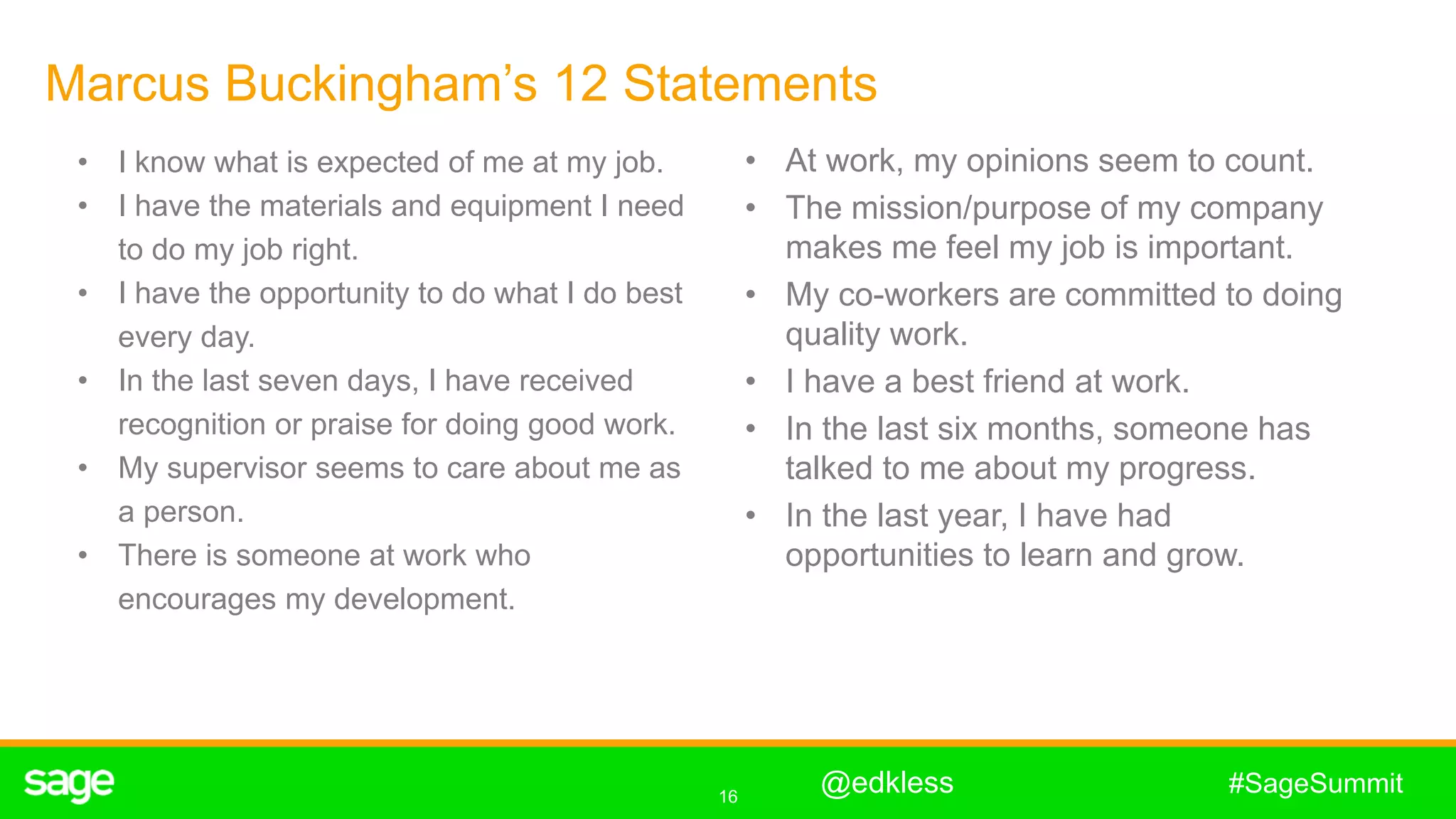 16
#SageSummit
Marcus Buckingham’s 12 Statements
• I know what is expected of me at my job.
• I have the materials and equipment I need
to do my job right.
• I have the opportunity to do what I do best
every day.
• In the last seven days, I have received
recognition or praise for doing good work.
• My supervisor seems to care about me as
a person.
• There is someone at work who
encourages my development.
• At work, my opinions seem to count.
• The mission/purpose of my company
makes me feel my job is important.
• My co-workers are committed to doing
quality work.
• I have a best friend at work.
• In the last six months, someone has
talked to me about my progress.
• In the last year, I have had
opportunities to learn and grow.
@edkless
 