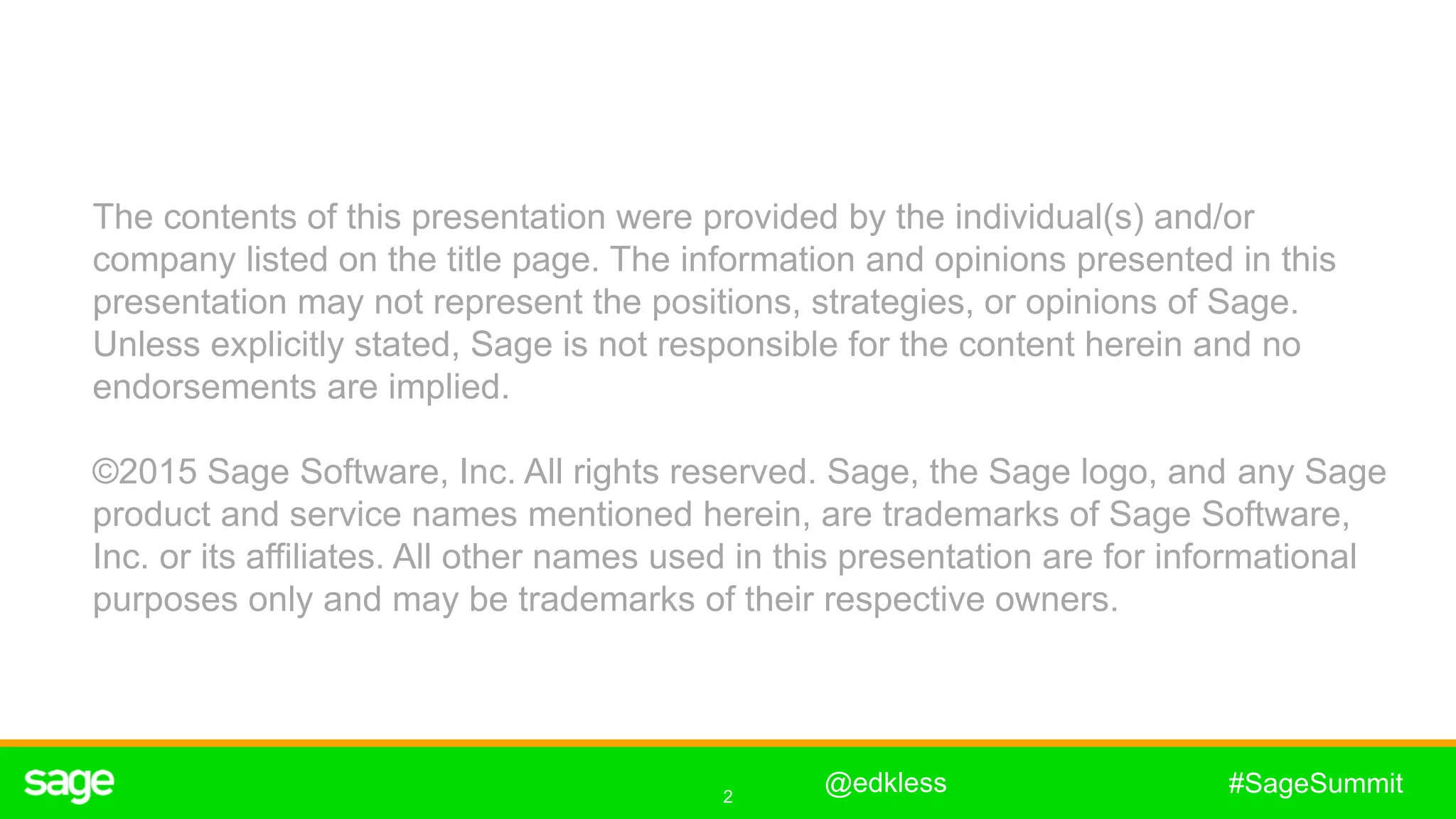 2
#SageSummit
The contents of this presentation were provided by the individual(s) and/or
company listed on the title page. The information and opinions presented in this
presentation may not represent the positions, strategies, or opinions of Sage.
Unless explicitly stated, Sage is not responsible for the content herein and no
endorsements are implied.
©2015 Sage Software, Inc. All rights reserved. Sage, the Sage logo, and any Sage
product and service names mentioned herein, are trademarks of Sage Software,
Inc. or its affiliates. All other names used in this presentation are for informational
purposes only and may be trademarks of their respective owners.
@edkless
 