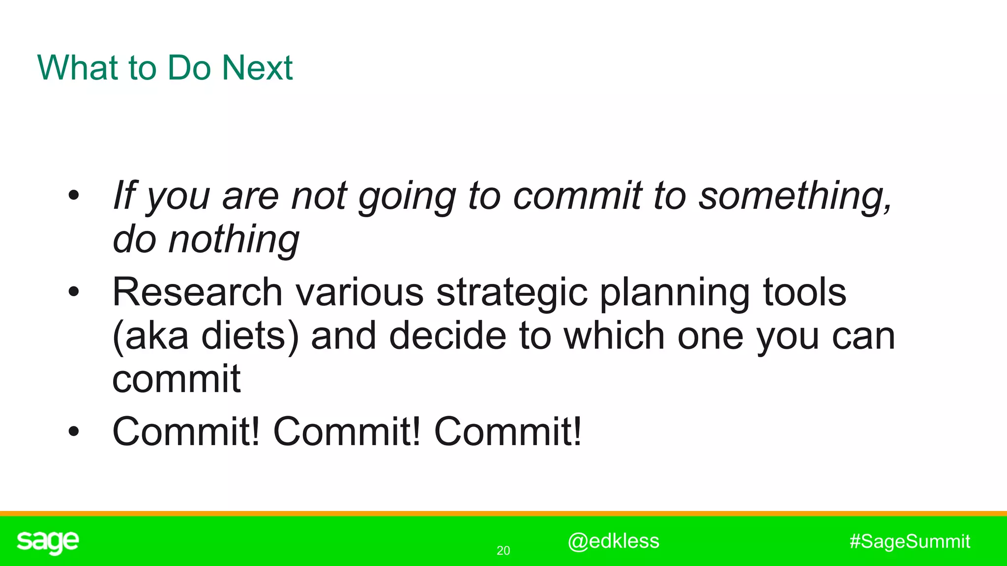 20
#SageSummit
What to Do Next
• If you are not going to commit to something,
do nothing
• Research various strategic planning tools
(aka diets) and decide to which one you can
commit
• Commit! Commit! Commit!
@edkless
 