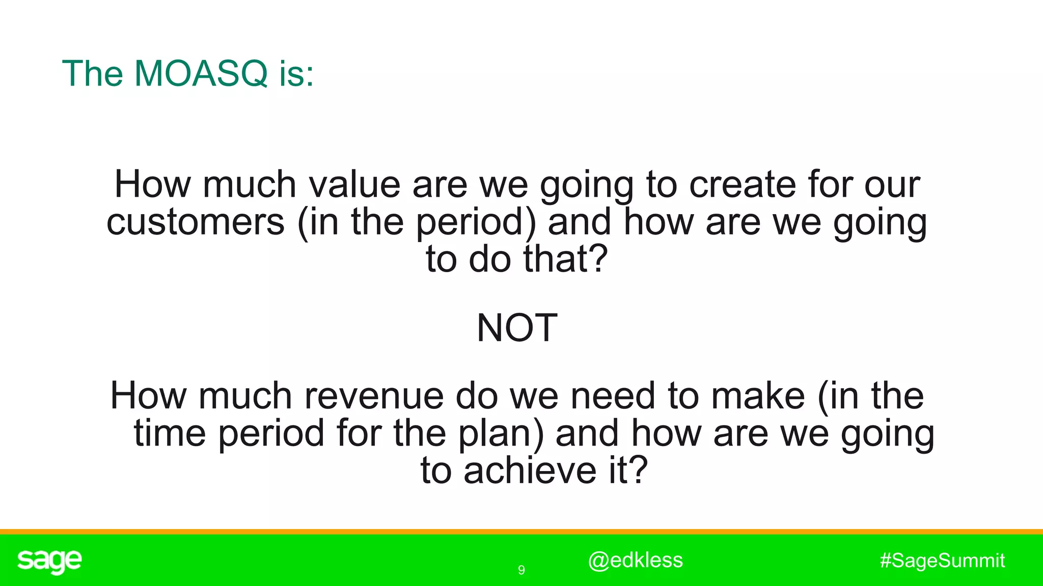 9
#SageSummit
The MOASQ is:
How much value are we going to create for our
customers (in the period) and how are we going
to do that?
NOT
How much revenue do we need to make (in the
time period for the plan) and how are we going
to achieve it?
@edkless
 