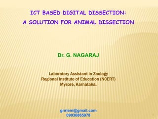1
ICT BASED DIGITAL DISSECTION:
A SOLUTION FOR ANIMAL DISSECTION
Dr. G. NAGARAJ
Laboratory Assistant in Zoology
Regional Institute of Education (NCERT)
Mysore, Karnataka.
gnriem@gmail.com
09036865978
 