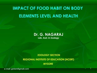 11
IMPACT OF FOOD HABIT ON BODY
ELEMENTS LEVEL AND HEALTH
 
 
Dr. G. NAGARAJ
Lab. Asst. in Zoology
 
 
    
 ZOOLOGY SECTION
REGIONAL INSTITUTE OF EDUCATION (NCERT)
MYSORE
e-mail: gnriem@gmail.com
 