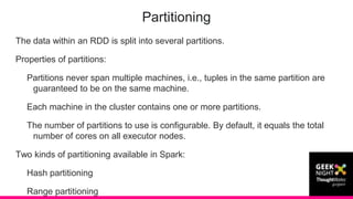 The data within an RDD is split into several partitions.
Properties of partitions:
Partitions never span multiple machines, i.e., tuples in the same partition are
guaranteed to be on the same machine.
Each machine in the cluster contains one or more partitions.
The number of partitions to use is configurable. By default, it equals the total
number of cores on all executor nodes.
Two kinds of partitioning available in Spark:
Hash partitioning
Range partitioning
Partitioning
 
