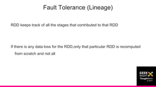 RDD keeps track of all the stages that contributed to that RDD
If there is any data loss for the RDD,only that particular RDD is recomputed
from scratch and not all
Fault Tolerance (Lineage)
 