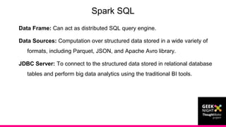 Data Frame: Can act as distributed SQL query engine.
Data Sources: Computation over structured data stored in a wide variety of
formats, including Parquet, JSON, and Apache Avro library.
JDBC Server: To connect to the structured data stored in relational database
tables and perform big data analytics using the traditional BI tools.
Spark SQL
 