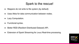 ● Mappers do not write to file system (by default).
● Uses Akka for data communication between nodes.
● Lazy Computation.
● Functional syntax.
● Better RDD (Resilient Distributed Dataset) API.
● Extension of Spark Streaming for (near) Real-time processing.
Spark to the rescue!
 