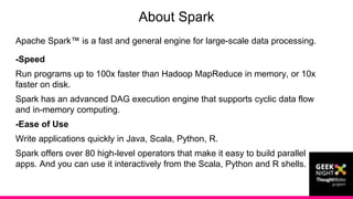 Apache Spark™ is a fast and general engine for large-scale data processing.
-Speed
Run programs up to 100x faster than Hadoop MapReduce in memory, or 10x
faster on disk.
Spark has an advanced DAG execution engine that supports cyclic data flow
and in-memory computing.
-Ease of Use
Write applications quickly in Java, Scala, Python, R.
Spark offers over 80 high-level operators that make it easy to build parallel
apps. And you can use it interactively from the Scala, Python and R shells.
About Spark
 