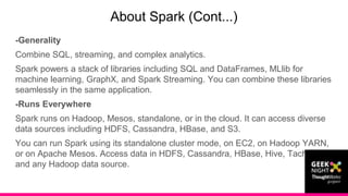 -Generality
Combine SQL, streaming, and complex analytics.
Spark powers a stack of libraries including SQL and DataFrames, MLlib for
machine learning, GraphX, and Spark Streaming. You can combine these libraries
seamlessly in the same application.
-Runs Everywhere
Spark runs on Hadoop, Mesos, standalone, or in the cloud. It can access diverse
data sources including HDFS, Cassandra, HBase, and S3.
You can run Spark using its standalone cluster mode, on EC2, on Hadoop YARN,
or on Apache Mesos. Access data in HDFS, Cassandra, HBase, Hive, Tachyon,
and any Hadoop data source.
About Spark (Cont...)
 
