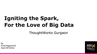 Igniting the Spark,
For the Love of Big Data
ThoughtWorks Gurgaon
By
Achal Aggarwal &
Syed Atif Akhtar
 