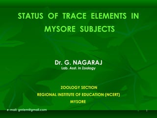 11
STATUS OF TRACE ELEMENTS IN
MYSORE SUBJECTS
 
 
 
Dr. G. NAGARAJ
Lab. Asst. in Zoology
 
 
    
 ZOOLOGY SECTION
REGIONAL INSTITUTE OF EDUCATION (NCERT)
MYSORE
e-mail: gnriem@gmail.com
 