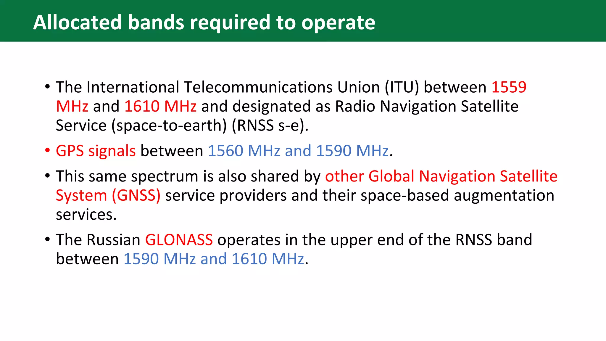 • The International Telecommunications Union (ITU) between 1559
MHz and 1610 MHz and designated as Radio Navigation Satellite
Service (space-to-earth) (RNSS s-e).
• GPS signals between 1560 MHz and 1590 MHz.
• This same spectrum is also shared by other Global Navigation Satellite
System (GNSS) service providers and their space-based augmentation
services.
• The Russian GLONASS operates in the upper end of the RNSS band
between 1590 MHz and 1610 MHz.
Allocated bands required to operate
 