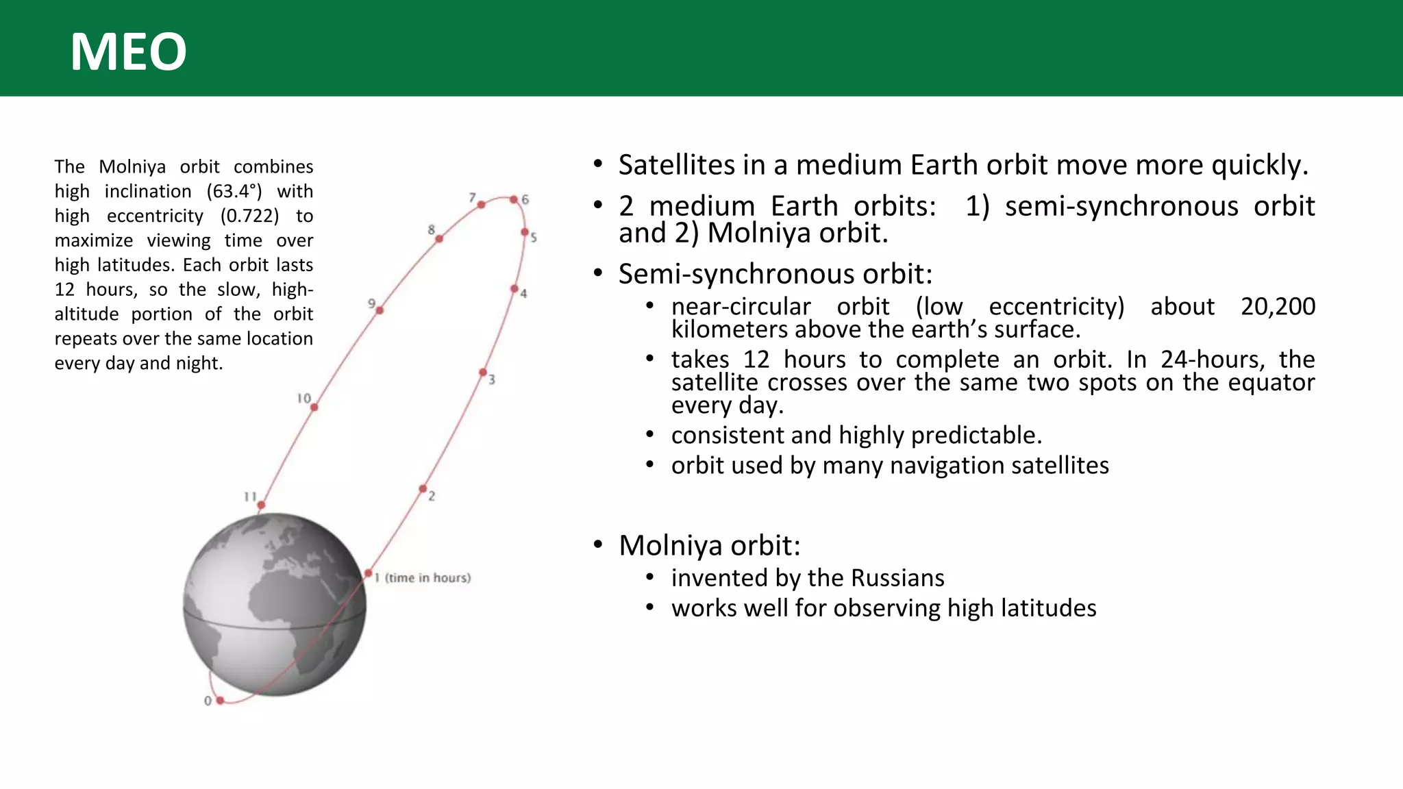 • Satellites in a medium Earth orbit move more quickly.
• 2 medium Earth orbits: 1) semi-synchronous orbit
and 2) Molniya orbit.
• Semi-synchronous orbit:
• near-circular orbit (low eccentricity) about 20,200
kilometers above the earth’s surface.
• takes 12 hours to complete an orbit. In 24-hours, the
satellite crosses over the same two spots on the equator
every day.
• consistent and highly predictable.
• orbit used by many navigation satellites
• Molniya orbit:
• invented by the Russians
• works well for observing high latitudes
The Molniya orbit combines
high inclination (63.4°) with
high eccentricity (0.722) to
maximize viewing time over
high latitudes. Each orbit lasts
12 hours, so the slow, high-
altitude portion of the orbit
repeats over the same location
every day and night.
MEO
 