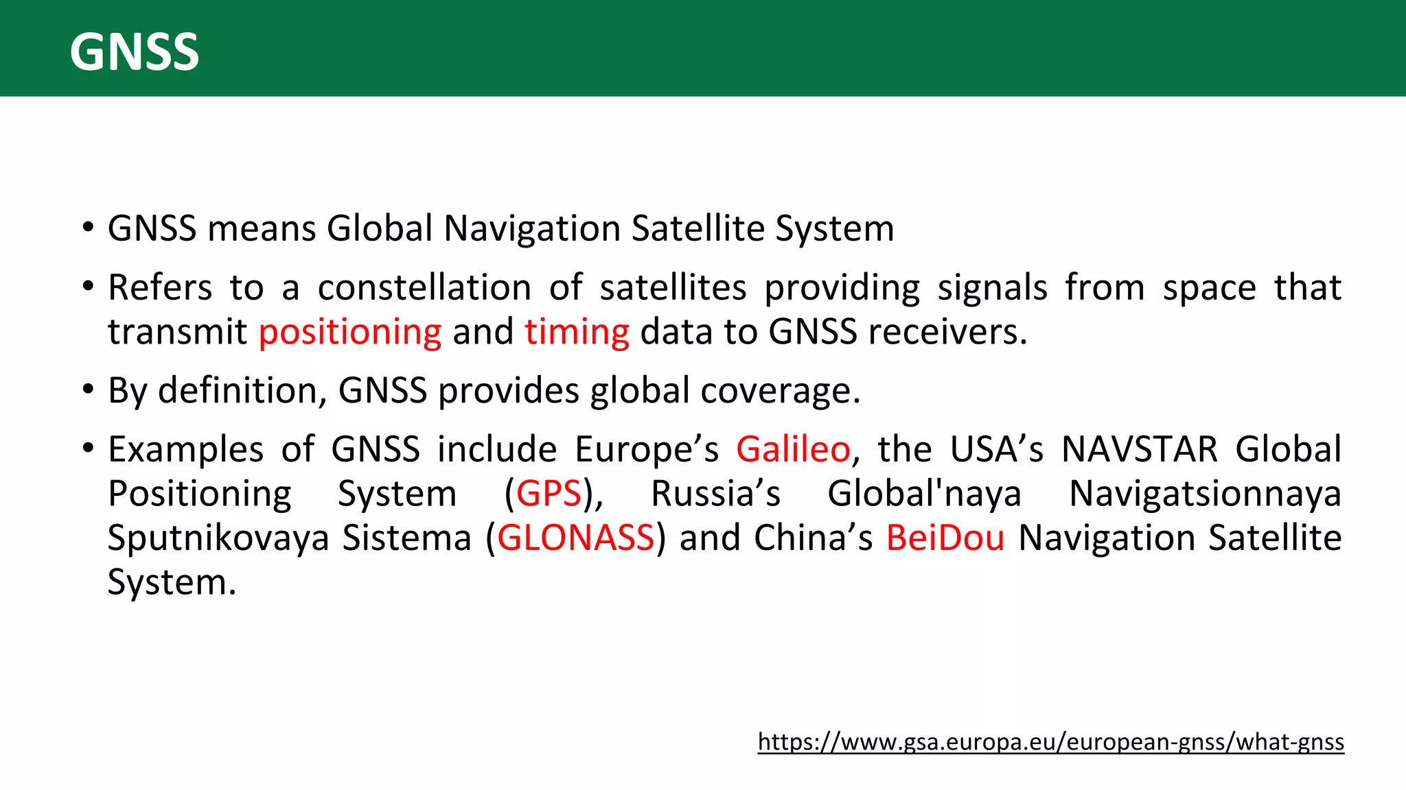 • GNSS means Global Navigation Satellite System
• Refers to a constellation of satellites providing signals from space that
transmit positioning and timing data to GNSS receivers.
• By definition, GNSS provides global coverage.
• Examples of GNSS include Europe’s Galileo, the USA’s NAVSTAR Global
Positioning System (GPS), Russia’s Global'naya Navigatsionnaya
Sputnikovaya Sistema (GLONASS) and China’s BeiDou Navigation Satellite
System.
https://www.gsa.europa.eu/european-gnss/what-gnss
GNSS
 