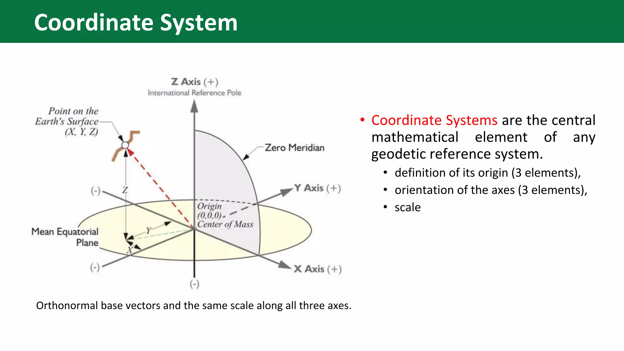 • Coordinate Systems are the central
mathematical element of any
geodetic reference system.
• definition of its origin (3 elements),
• orientation of the axes (3 elements),
• scale
Orthonormal base vectors and the same scale along all three axes.
Coordinate System
 
