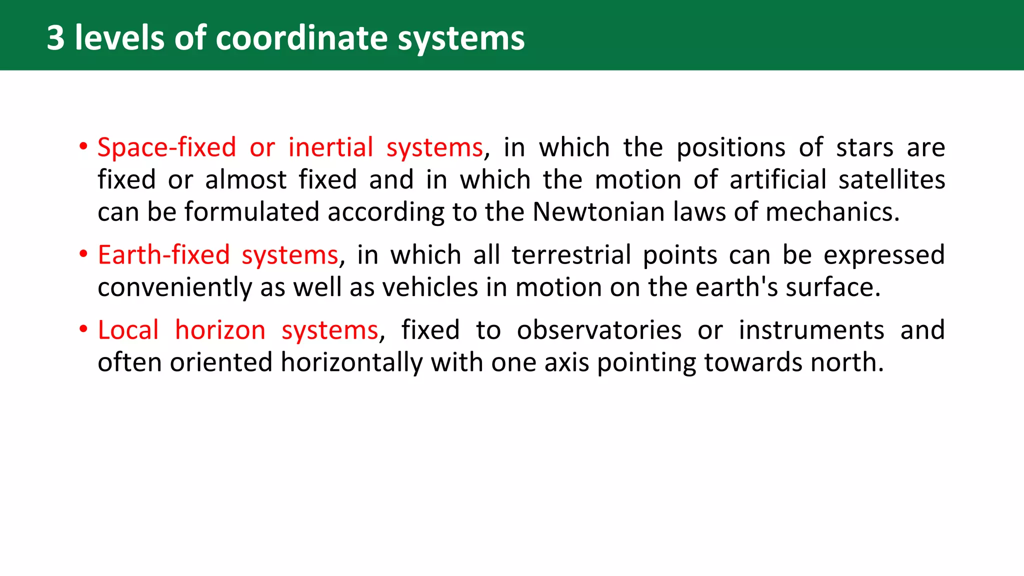 • Space-fixed or inertial systems, in which the positions of stars are
fixed or almost fixed and in which the motion of artificial satellites
can be formulated according to the Newtonian laws of mechanics.
• Earth-fixed systems, in which all terrestrial points can be expressed
conveniently as well as vehicles in motion on the earth's surface.
• Local horizon systems, fixed to observatories or instruments and
often oriented horizontally with one axis pointing towards north.
3 levels of coordinate systems
 
