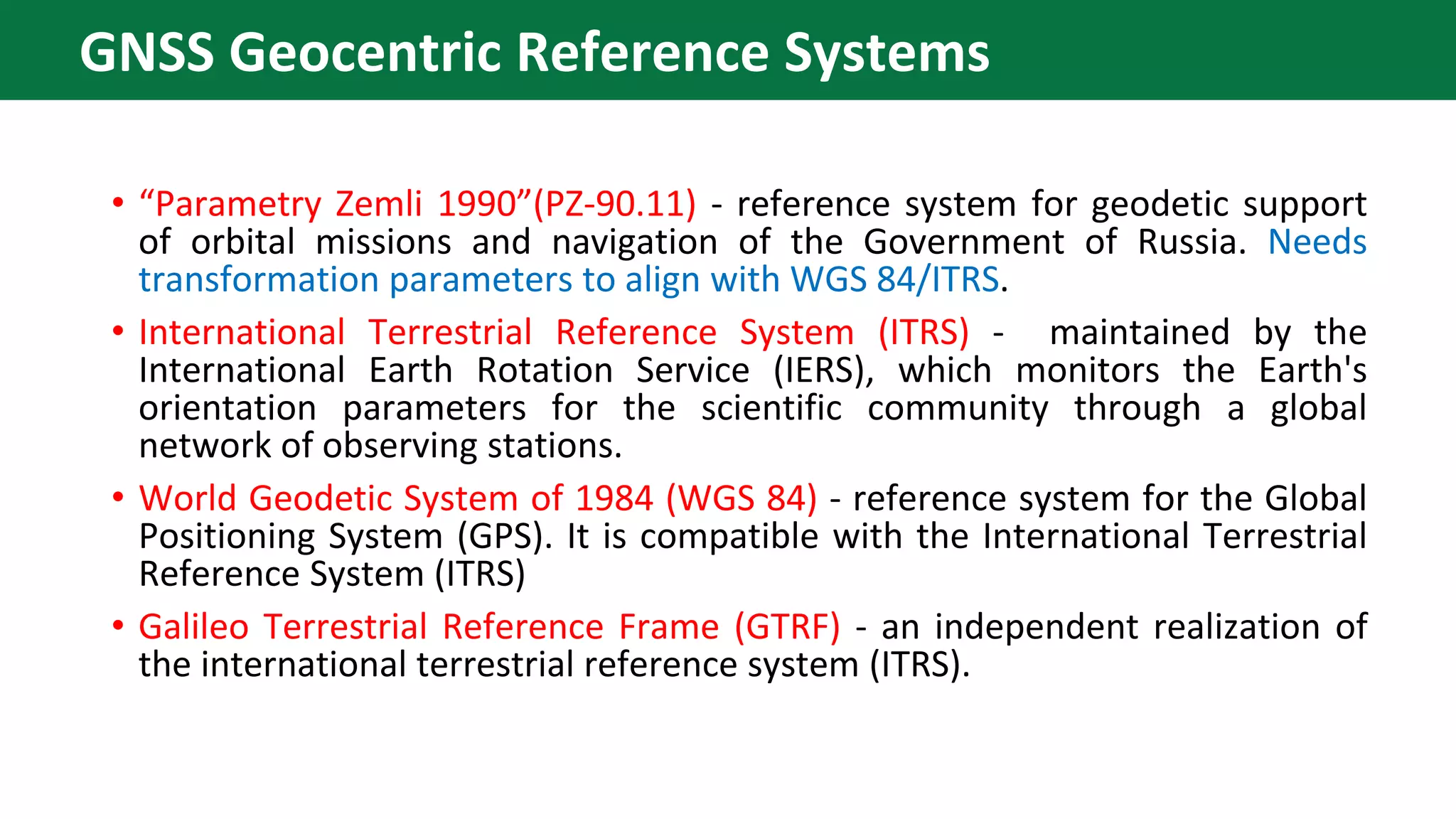 • “Parametry Zemli 1990”(PZ-90.11) - reference system for geodetic support
of orbital missions and navigation of the Government of Russia. Needs
transformation parameters to align with WGS 84/ITRS.
• International Terrestrial Reference System (ITRS) - maintained by the
International Earth Rotation Service (IERS), which monitors the Earth's
orientation parameters for the scientific community through a global
network of observing stations.
• World Geodetic System of 1984 (WGS 84) - reference system for the Global
Positioning System (GPS). It is compatible with the International Terrestrial
Reference System (ITRS)
• Galileo Terrestrial Reference Frame (GTRF) - an independent realization of
the international terrestrial reference system (ITRS).
GNSS Geocentric Reference Systems
 