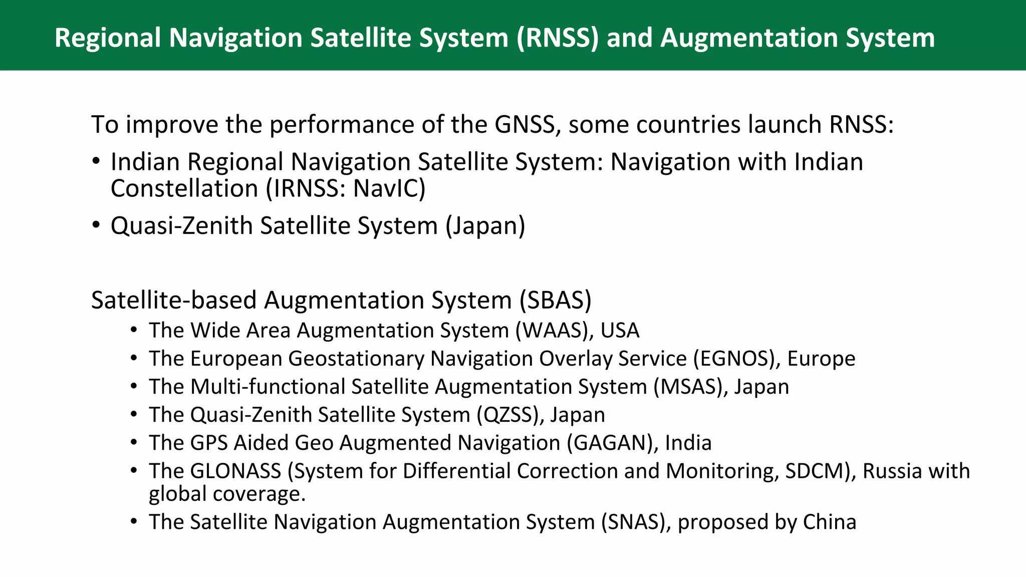 To improve the performance of the GNSS, some countries launch RNSS:
• Indian Regional Navigation Satellite System: Navigation with Indian
Constellation (IRNSS: NavIC)
• Quasi-Zenith Satellite System (Japan)
Satellite-based Augmentation System (SBAS)
• The Wide Area Augmentation System (WAAS), USA
• The European Geostationary Navigation Overlay Service (EGNOS), Europe
• The Multi-functional Satellite Augmentation System (MSAS), Japan
• The Quasi-Zenith Satellite System (QZSS), Japan
• The GPS Aided Geo Augmented Navigation (GAGAN), India
• The GLONASS (System for Differential Correction and Monitoring, SDCM), Russia with
global coverage.
• The Satellite Navigation Augmentation System (SNAS), proposed by China
Regional Navigation Satellite System (RNSS) and Augmentation System
 
