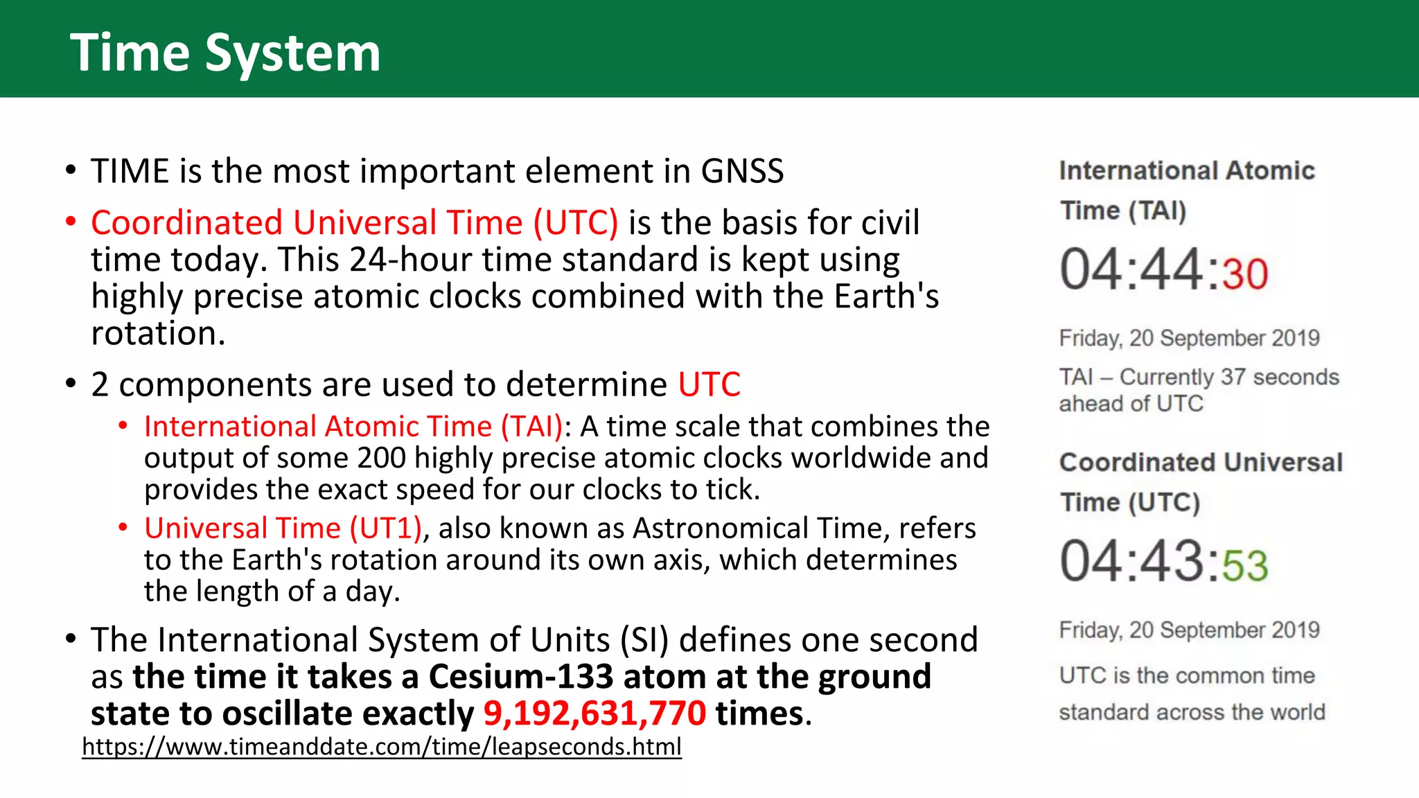 • TIME is the most important element in GNSS
• Coordinated Universal Time (UTC) is the basis for civil
time today. This 24-hour time standard is kept using
highly precise atomic clocks combined with the Earth's
rotation.
• 2 components are used to determine UTC
• International Atomic Time (TAI): A time scale that combines the
output of some 200 highly precise atomic clocks worldwide and
provides the exact speed for our clocks to tick.
• Universal Time (UT1), also known as Astronomical Time, refers
to the Earth's rotation around its own axis, which determines
the length of a day.
• The International System of Units (SI) defines one second
as the time it takes a Cesium-133 atom at the ground
state to oscillate exactly 9,192,631,770 times.
https://www.timeanddate.com/time/leapseconds.html
Time System
 