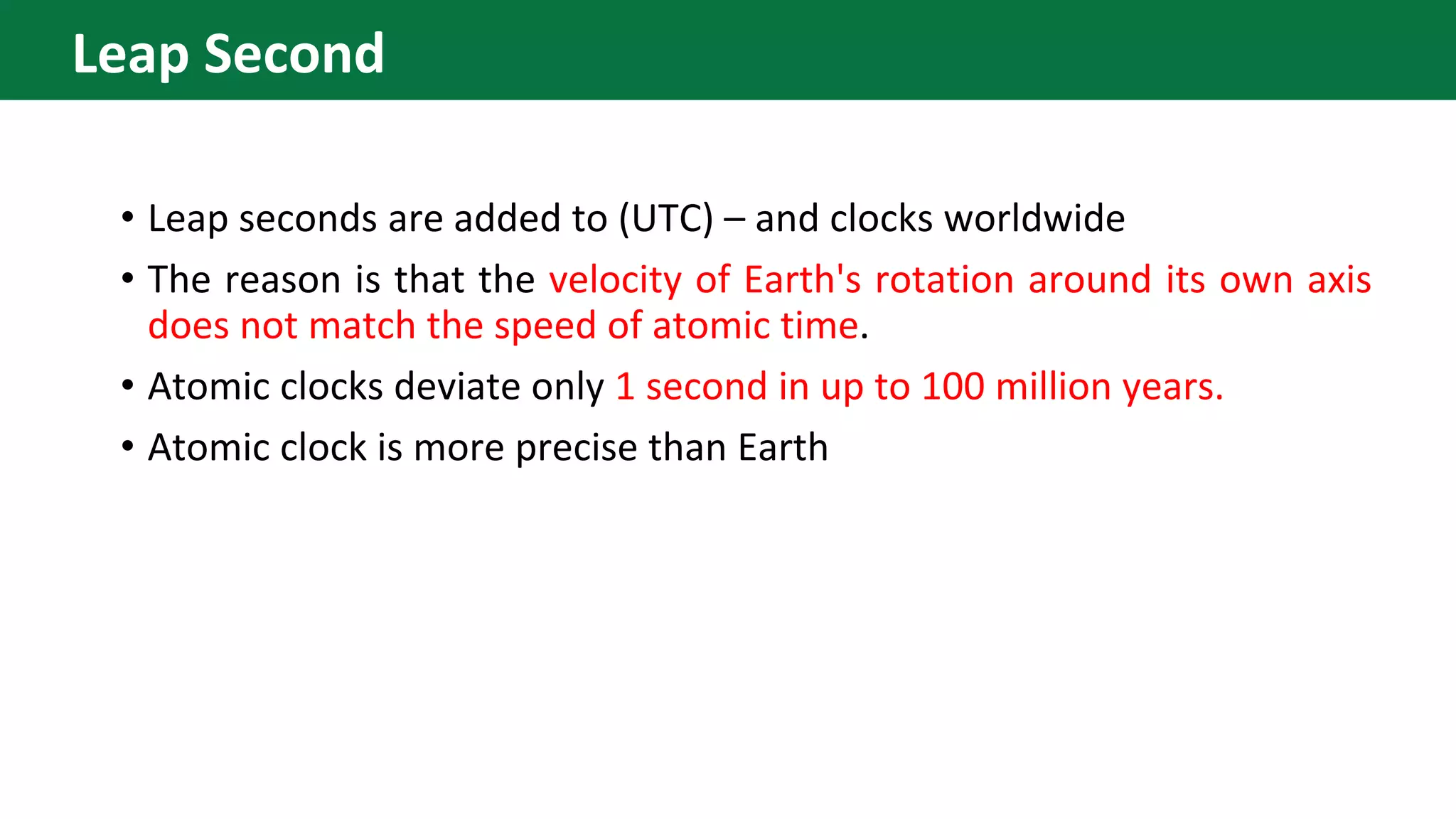• Leap seconds are added to (UTC) – and clocks worldwide
• The reason is that the velocity of Earth's rotation around its own axis
does not match the speed of atomic time.
• Atomic clocks deviate only 1 second in up to 100 million years.
• Atomic clock is more precise than Earth
Leap Second
 