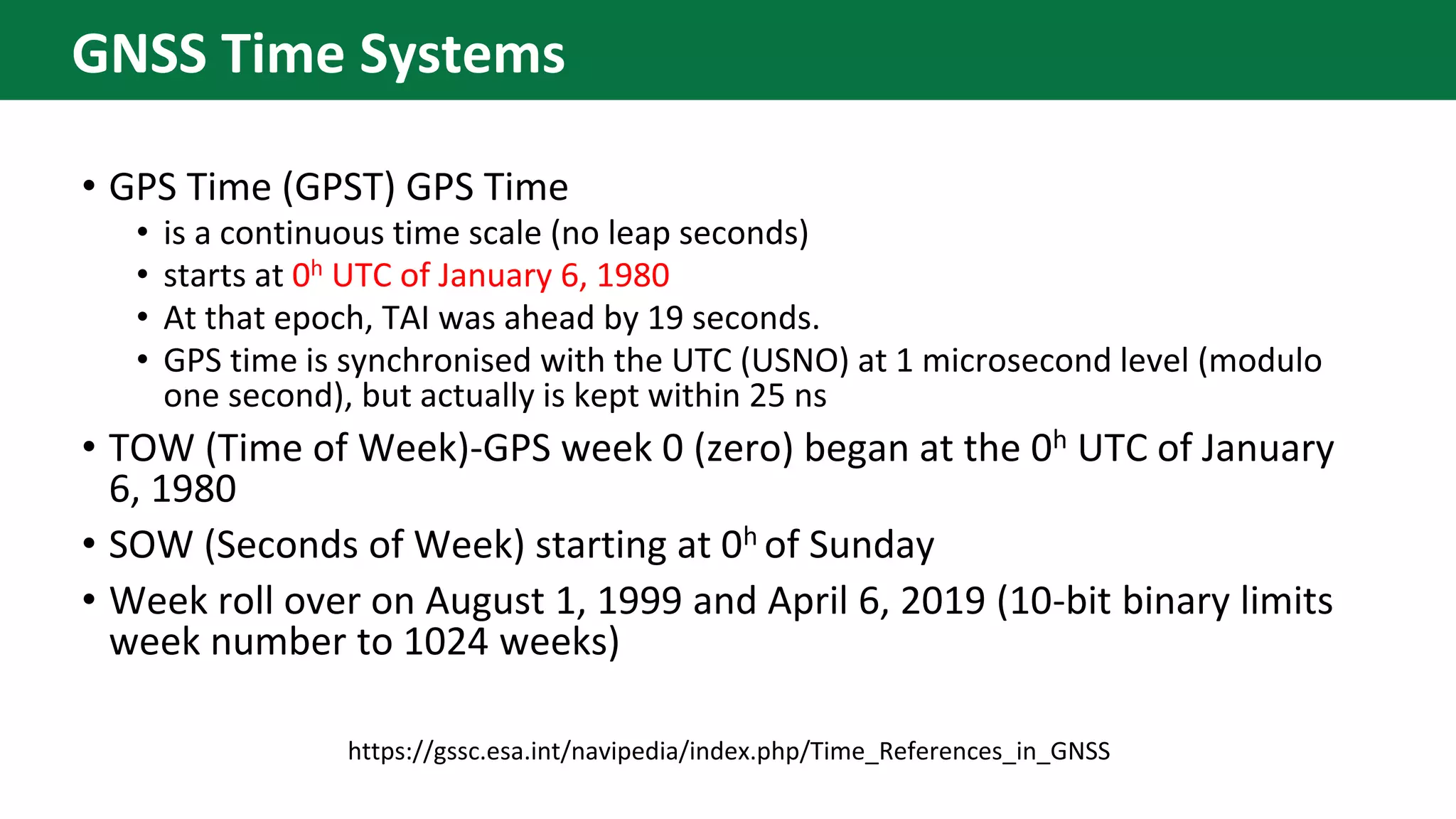 • GPS Time (GPST) GPS Time
• is a continuous time scale (no leap seconds)
• starts at 0h UTC of January 6, 1980
• At that epoch, TAI was ahead by 19 seconds.
• GPS time is synchronised with the UTC (USNO) at 1 microsecond level (modulo
one second), but actually is kept within 25 ns
• TOW (Time of Week)-GPS week 0 (zero) began at the 0h UTC of January
6, 1980
• SOW (Seconds of Week) starting at 0h of Sunday
• Week roll over on August 1, 1999 and April 6, 2019 (10-bit binary limits
week number to 1024 weeks)
https://gssc.esa.int/navipedia/index.php/Time_References_in_GNSS
GNSS Time Systems
 
