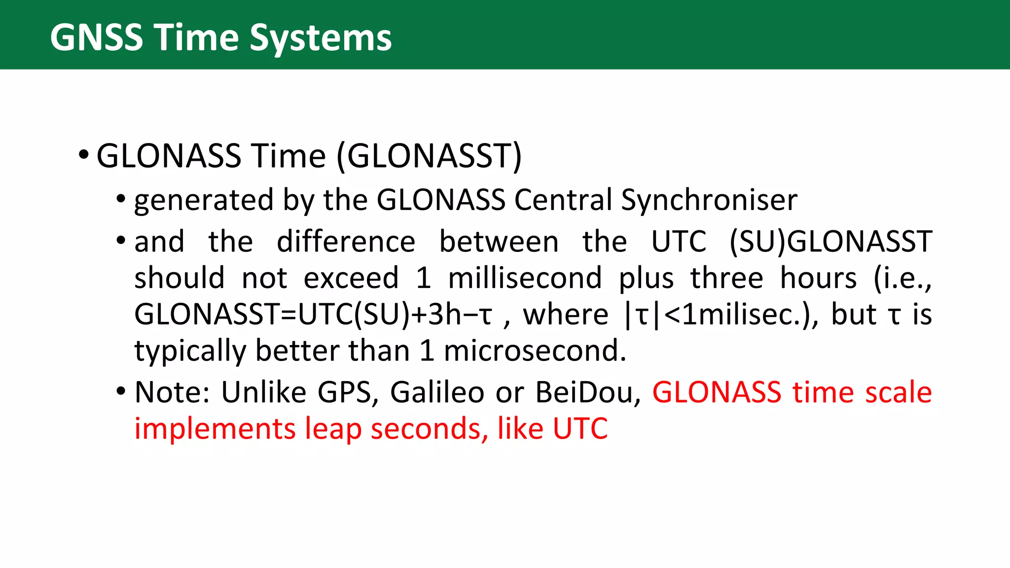 •GLONASS Time (GLONASST)
• generated by the GLONASS Central Synchroniser
• and the difference between the UTC (SU)GLONASST
should not exceed 1 millisecond plus three hours (i.e.,
GLONASST=UTC(SU)+3h−τ , where |τ|<1milisec.), but τ is
typically better than 1 microsecond.
• Note: Unlike GPS, Galileo or BeiDou, GLONASS time scale
implements leap seconds, like UTC
GNSS Time Systems
 