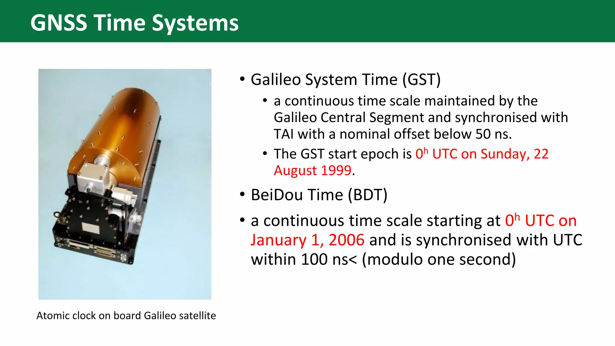 • Galileo System Time (GST)
• a continuous time scale maintained by the
Galileo Central Segment and synchronised with
TAI with a nominal offset below 50 ns.
• The GST start epoch is 0h UTC on Sunday, 22
August 1999.
• BeiDou Time (BDT)
• a continuous time scale starting at 0h UTC on
January 1, 2006 and is synchronised with UTC
within 100 ns< (modulo one second)
Atomic clock on board Galileo satellite
GNSS Time Systems
 