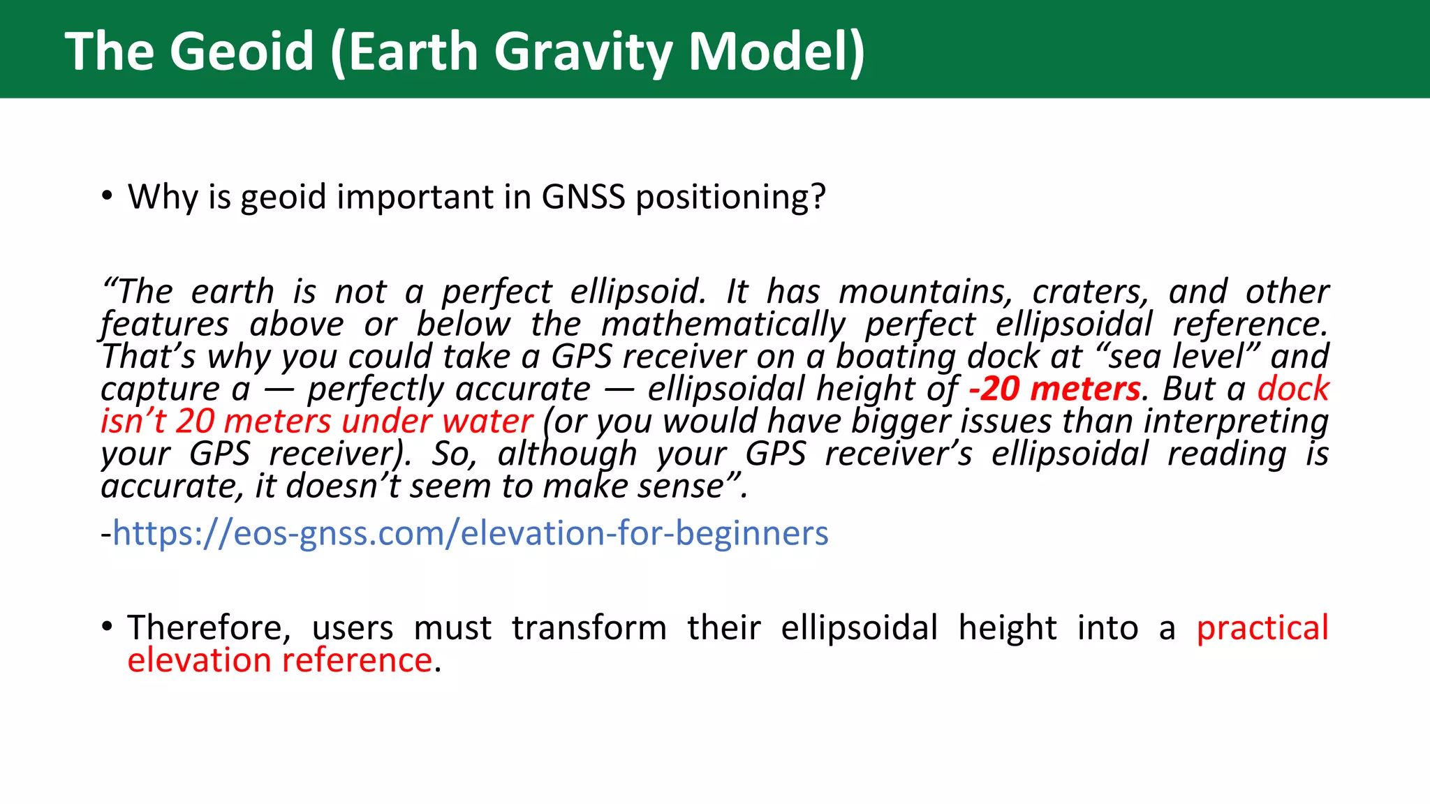 • Why is geoid important in GNSS positioning?
“The earth is not a perfect ellipsoid. It has mountains, craters, and other
features above or below the mathematically perfect ellipsoidal reference.
That’s why you could take a GPS receiver on a boating dock at “sea level” and
capture a — perfectly accurate — ellipsoidal height of -20 meters. But a dock
isn’t 20 meters under water (or you would have bigger issues than interpreting
your GPS receiver). So, although your GPS receiver’s ellipsoidal reading is
accurate, it doesn’t seem to make sense”.
-https://eos-gnss.com/elevation-for-beginners
• Therefore, users must transform their ellipsoidal height into a practical
elevation reference.
The Geoid (Earth Gravity Model)
 
