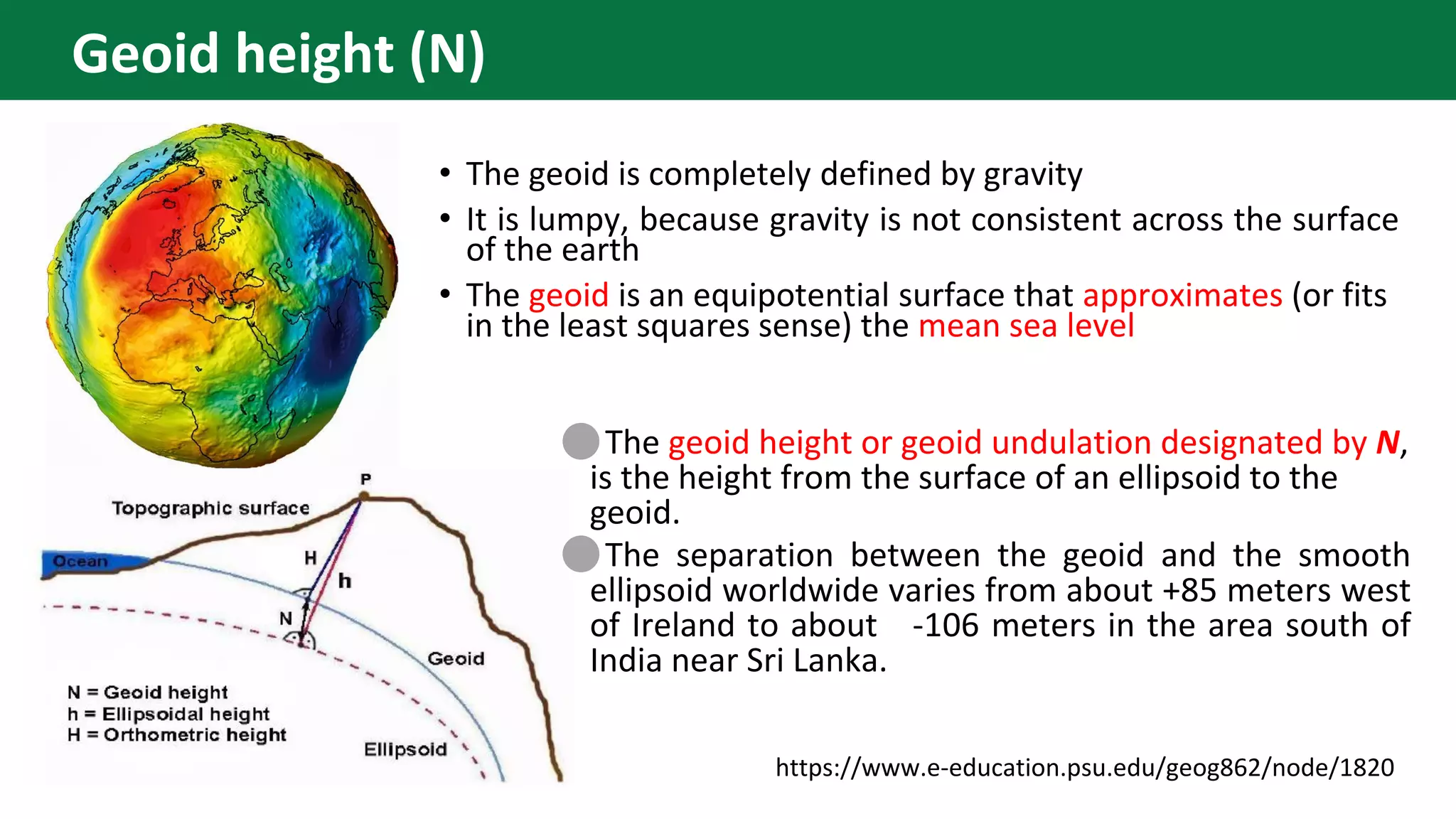 • The geoid is completely defined by gravity
• It is lumpy, because gravity is not consistent across the surface
of the earth
• The geoid is an equipotential surface that approximates (or fits
in the least squares sense) the mean sea level
⚫The geoid height or geoid undulation designated by N,
is the height from the surface of an ellipsoid to the
geoid.
⚫The separation between the geoid and the smooth
ellipsoid worldwide varies from about +85 meters west
of Ireland to about -106 meters in the area south of
India near Sri Lanka.
https://www.e-education.psu.edu/geog862/node/1820
Geoid height (N)
 