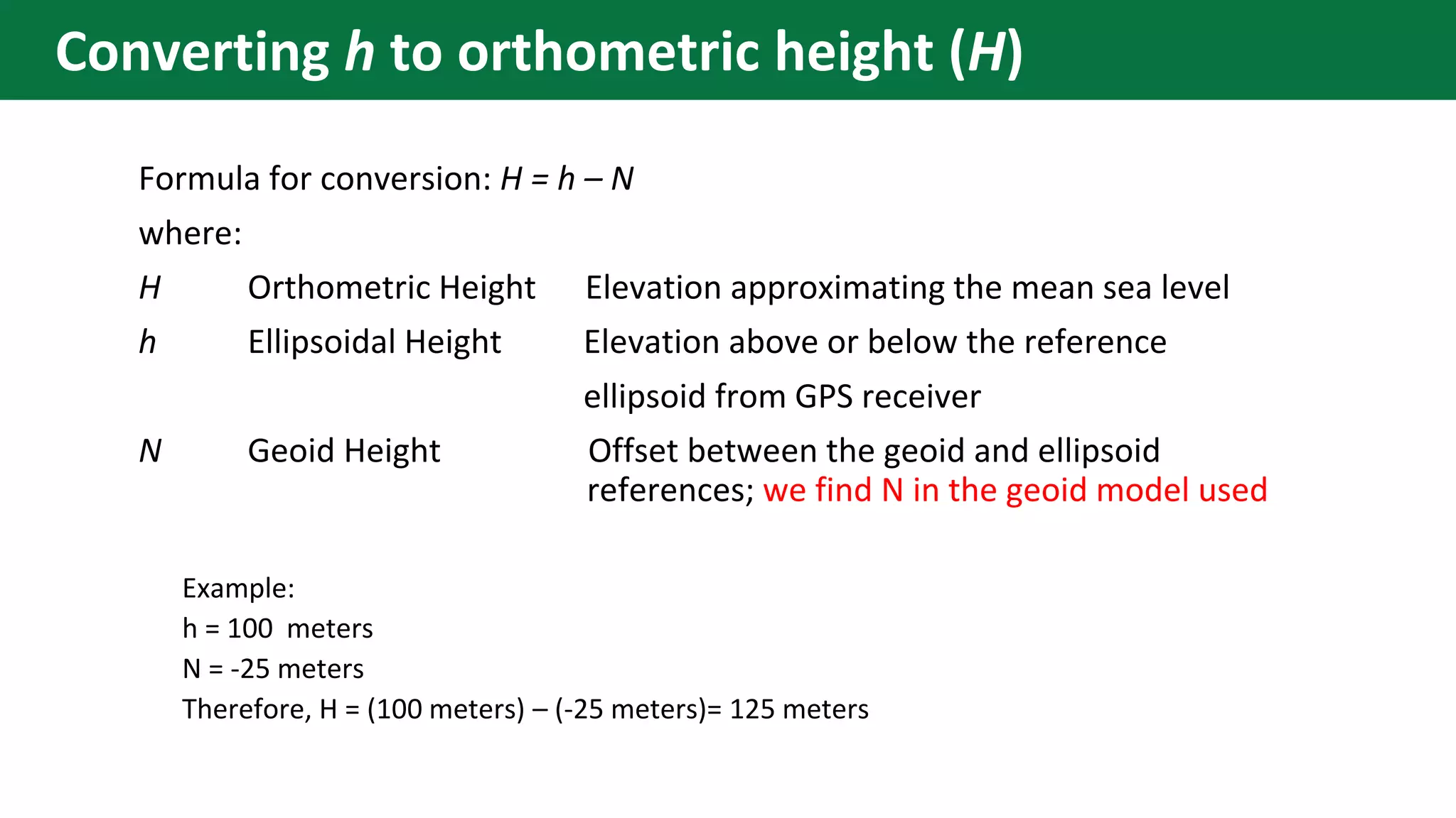 Formula for conversion: H = h – N
where:
H Orthometric Height Elevation approximating the mean sea level
h Ellipsoidal Height Elevation above or below the reference
ellipsoid from GPS receiver
N Geoid Height Offset between the geoid and ellipsoid
references; we find N in the geoid model used
Example:
h = 100 meters
N = -25 meters
Therefore, H = (100 meters) – (-25 meters)= 125 meters
Converting h to orthometric height (H)
 