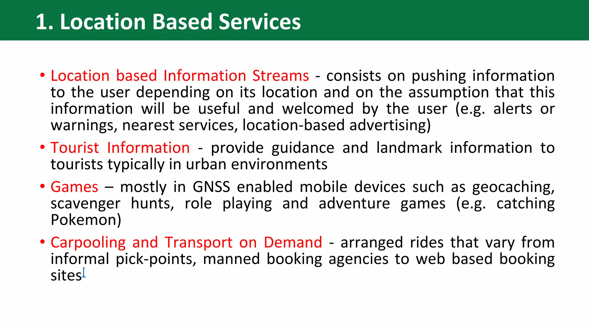 • Location based Information Streams - consists on pushing information
to the user depending on its location and on the assumption that this
information will be useful and welcomed by the user (e.g. alerts or
warnings, nearest services, location-based advertising)
• Tourist Information - provide guidance and landmark information to
tourists typically in urban environments
• Games – mostly in GNSS enabled mobile devices such as geocaching,
scavenger hunts, role playing and adventure games (e.g. catching
Pokemon)
• Carpooling and Transport on Demand - arranged rides that vary from
informal pick-points, manned booking agencies to web based booking
sites[
1. Location Based Services
 