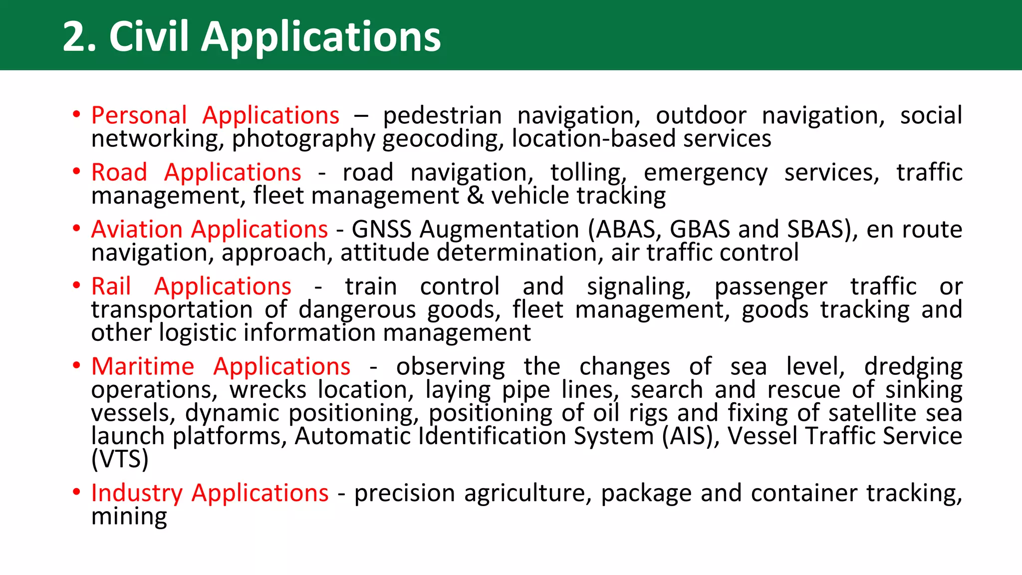 • Personal Applications – pedestrian navigation, outdoor navigation, social
networking, photography geocoding, location-based services
• Road Applications - road navigation, tolling, emergency services, traffic
management, fleet management & vehicle tracking
• Aviation Applications - GNSS Augmentation (ABAS, GBAS and SBAS), en route
navigation, approach, attitude determination, air traffic control
• Rail Applications - train control and signaling, passenger traffic or
transportation of dangerous goods, fleet management, goods tracking and
other logistic information management
• Maritime Applications - observing the changes of sea level, dredging
operations, wrecks location, laying pipe lines, search and rescue of sinking
vessels, dynamic positioning, positioning of oil rigs and fixing of satellite sea
launch platforms, Automatic Identification System (AIS), Vessel Traffic Service
(VTS)
• Industry Applications - precision agriculture, package and container tracking,
mining
2. Civil Applications
 